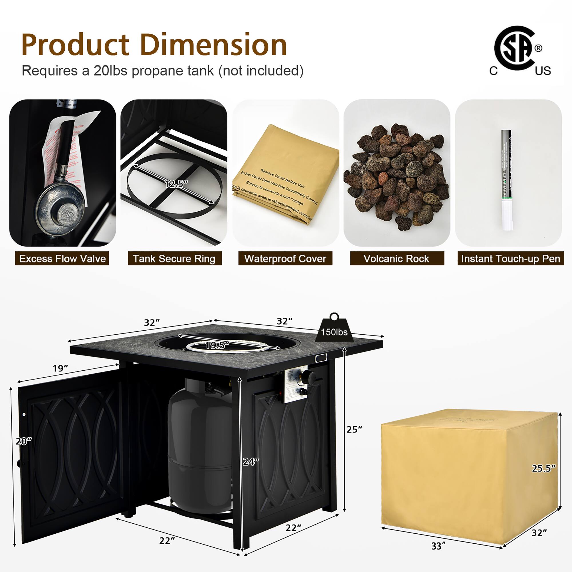 Product Dimension  
Requires a 20lbs propane tank (not included)

- Excess Flow Valve
- Tank Secure Ring
- Waterproof Cover
- Volcanic Rock
- Instant Touch-up Pen

Dimensions:
- 32" x 32" x 25"
- 19" x 22" x 22"
- 25.5" x 33" x 32"
- 150lbs

Additional Dimensions:
- 12.5"
- 19.5"