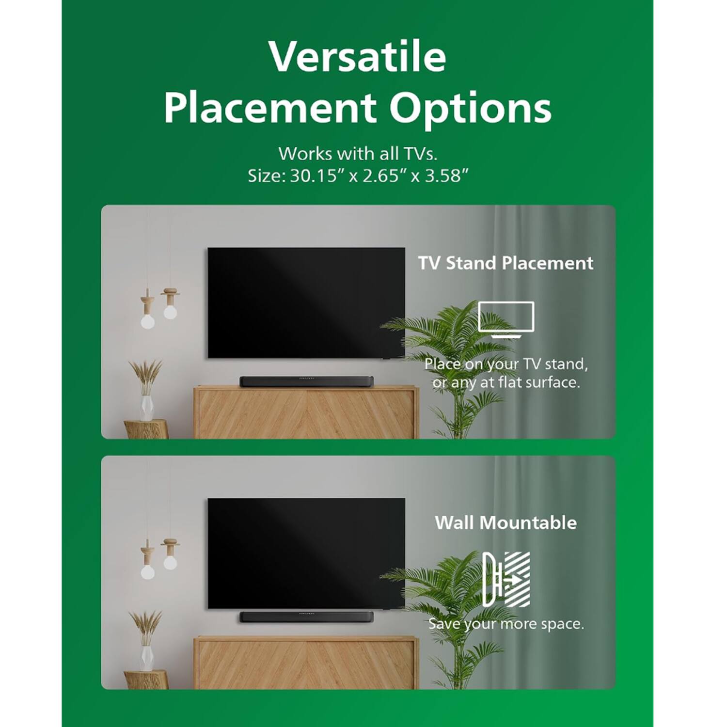 Versatile Placement Options  
Works with all TVs.  
Size: 30.15" x 2.65" x 3.58"  

TV Stand Placement  
Place on your TV stand, or any flat surface.  

Wall Mountable  
Save your more space.
