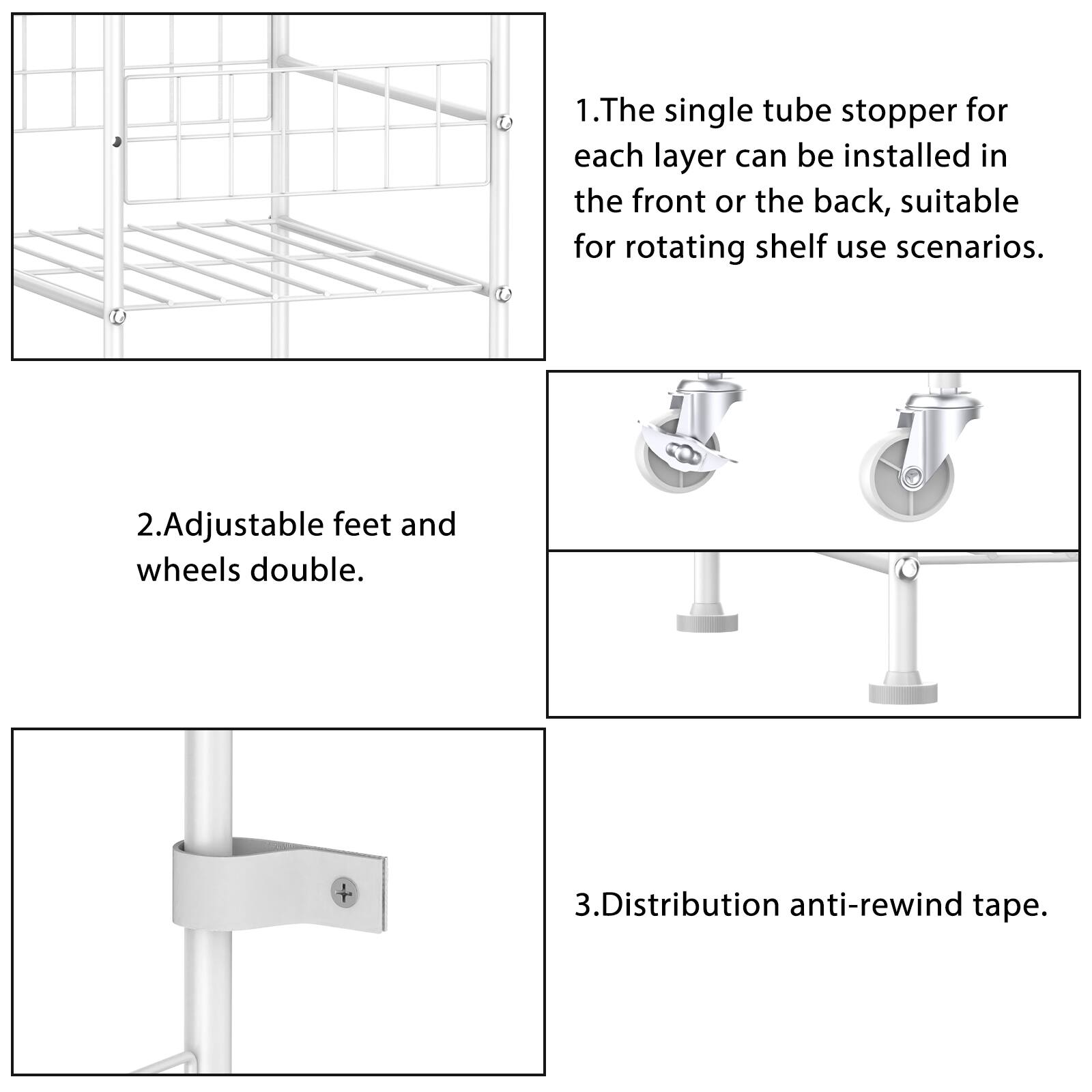 1. The single tube stopper for each layer can be installed in the front or the back, suitable for rotating shelf use scenarios.

2. Adjustable feet and wheels double.

3. Distribution anti-rewind tape.