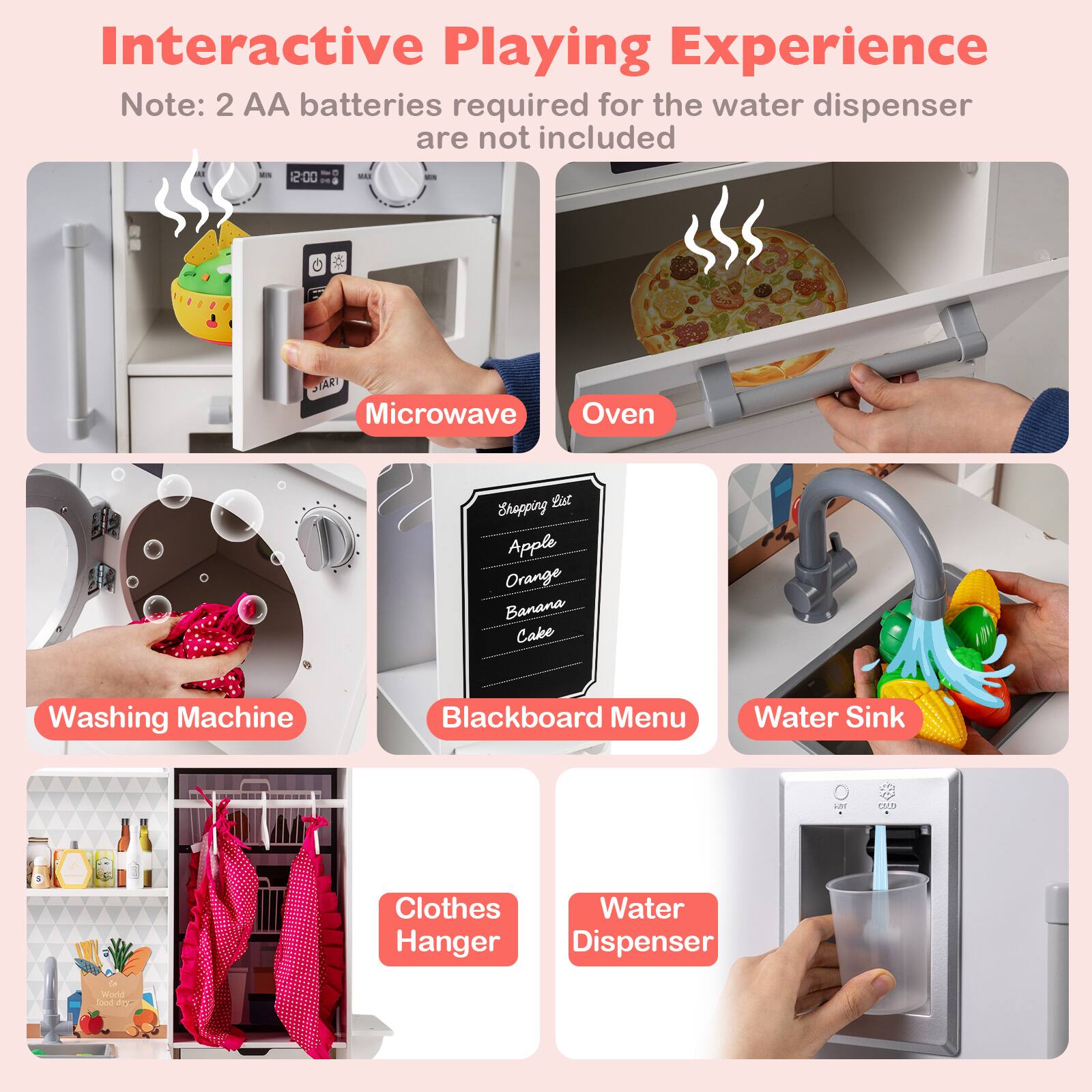 Interactive Playing Experience  
Note: 2 AA batteries required for the water dispenser are not included  

- Microwave  
- Oven  
- Washing Machine  
- Blackboard Menu  
- Water Sink  
- Clothes Hanger  
- Water Dispenser