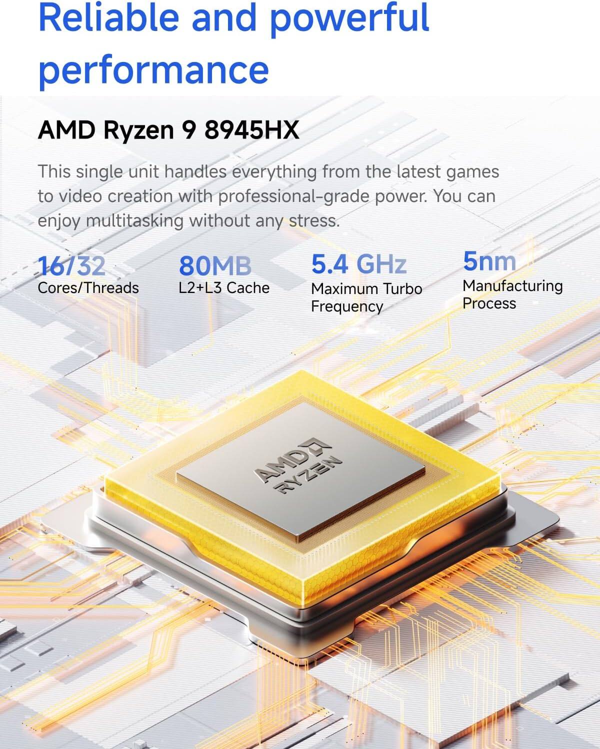 Reliable and powerful performance

AMD Ryzen 9 8945HX

This single unit handles everything from the latest games to video creation with professional-grade power. You can enjoy multitasking without any stress.

- 16/32 Cores/Threads
- 80MB L2+L3 Cache
- 5.4 GHz Maximum Turbo Frequency
- 5nm Manufacturing Process