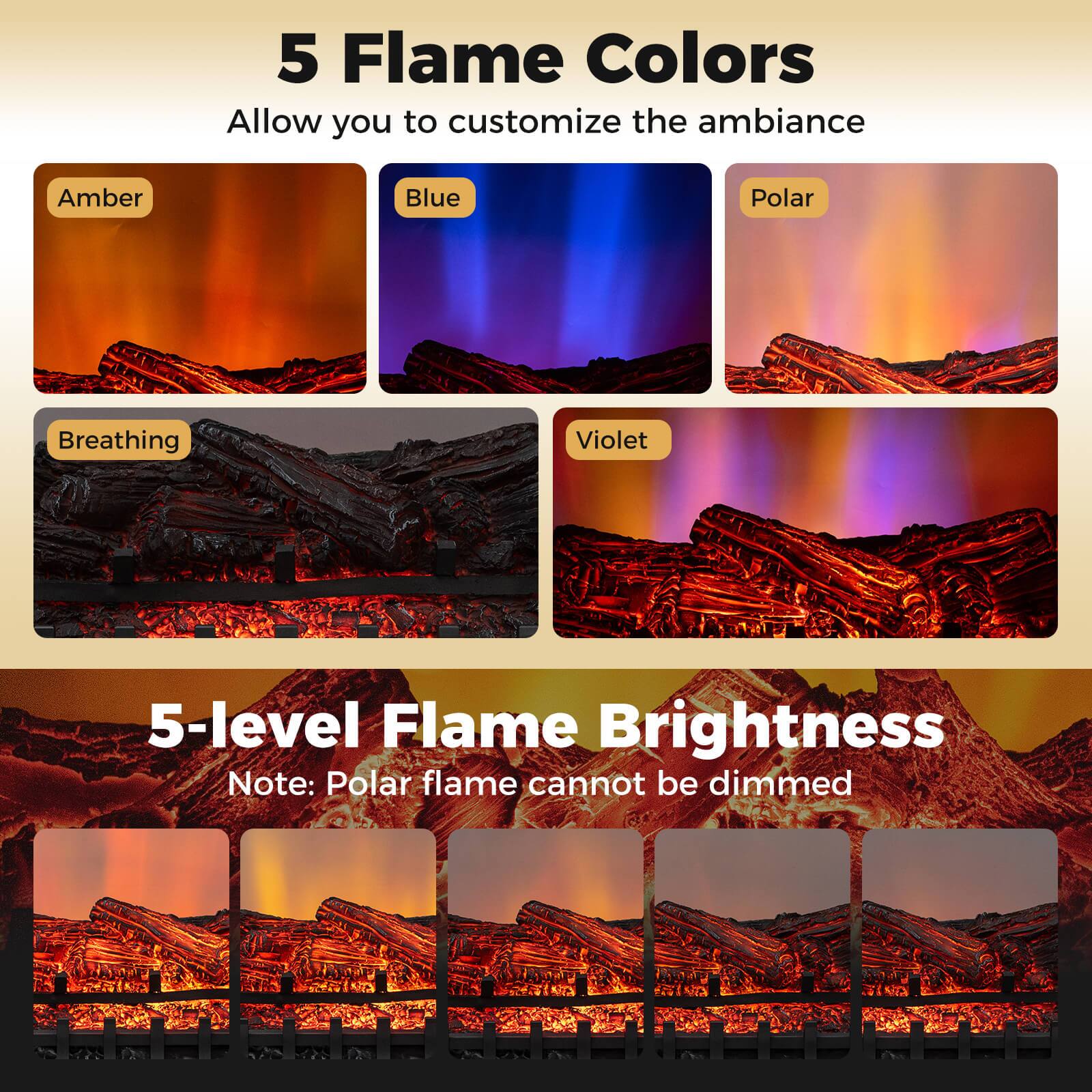 5 Flame Colors  
Allow you to customize the ambiance  

Amber  
Blue  
Polar  
Breathing  
Violet  

5-level Flame Brightness  
Note: Polar flame cannot be dimmed