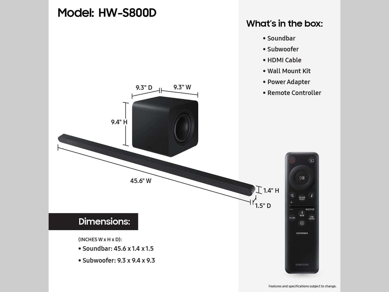 Model: HW-S800D
What's in the box:
- Soundbar
- Subwoofer
- HDMI Cable
- Wall Mount Kit
- Power Adapter
- Remote Controller
Dimensions:
- Soundbar: 45.6 x 1.4 x 1.5 inches
- Subwoofer: 9.3 x 9.4 x 9.3 inches
Features and specifications subject to change.