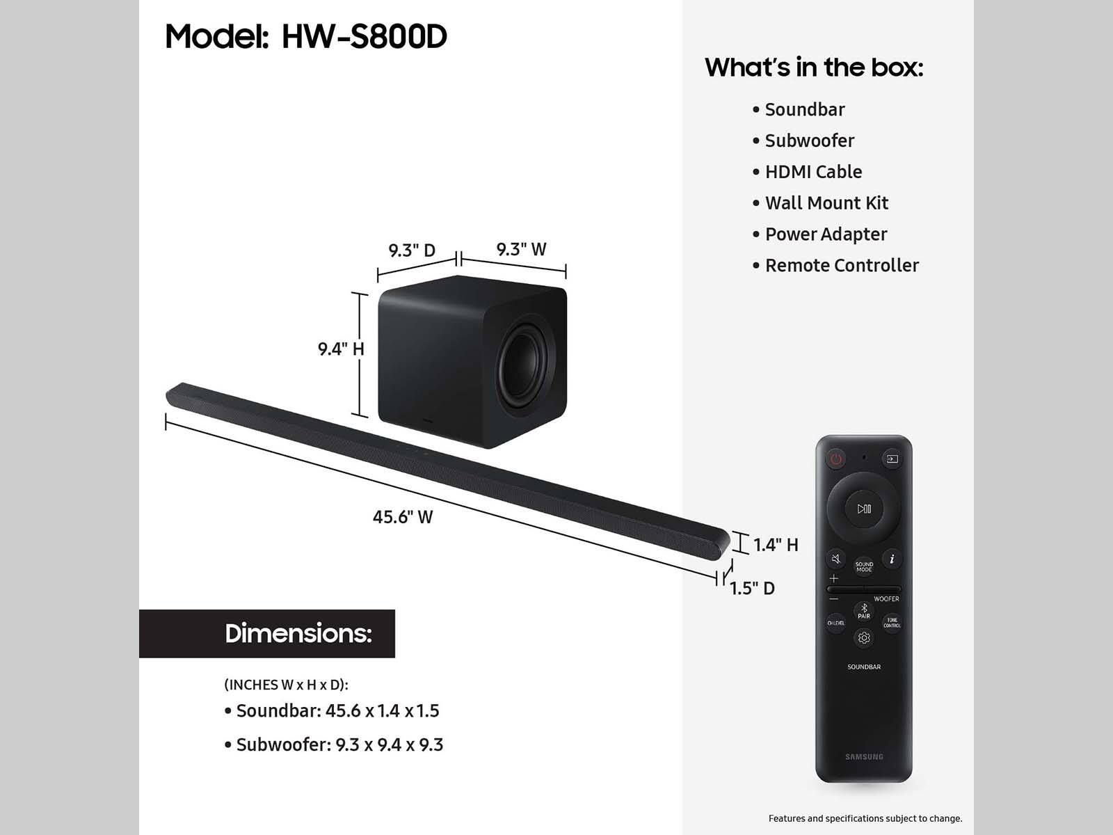 Model: HW-S800D
What's in the box:
- Soundbar
- Subwoofer
- HDMI Cable
- Wall Mount Kit
- Power Adapter
- Remote Controller
Dimensions:
- Soundbar: 45.6 x 1.4 x 1.5 inches
- Subwoofer: 9.3 x 9.4 x 9.3 inches

Features and specifications subject to change.