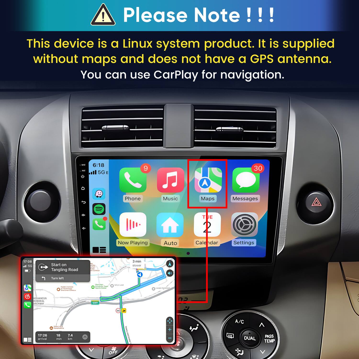 Please Note!!!

This device is a Linux system product. It is supplied without maps and does not have a GPS antenna. You can use CarPlay for navigation.

6:18 5G E
9
30

Phone
Music
Maps
Messages
0+
Now Playing
Auto
TUE 2 Calendar
Settings

17:08 al 5G
Start on Tangling Road
tuter. ART condanous
3 min slower
Turn left
INIME Factology
Shimmer - from - CHICK
Servicane
Camgly mones,
SSHANCUN EMORIAL ARCHWAY I SuncerCare INGRAMENTE  17:26 18 7.4 arrival min km
S301
KANNA
+
02 7
A/C  PASS DUAL TEMP
V
OFF