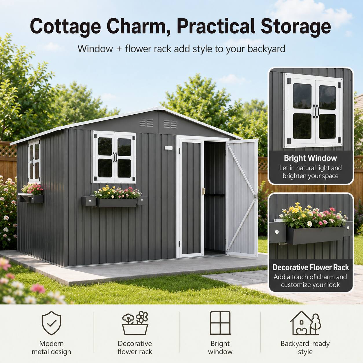 Cottage Charm, Practical Storage

Window + flower rack add style to your backyard

Bright Window
Let in natural light and brighten your space

Decorative Flower Rack
Add a touch of charm and customize your look

Modern metal design
Decorative flower rack
Bright window
Backyard-ready style