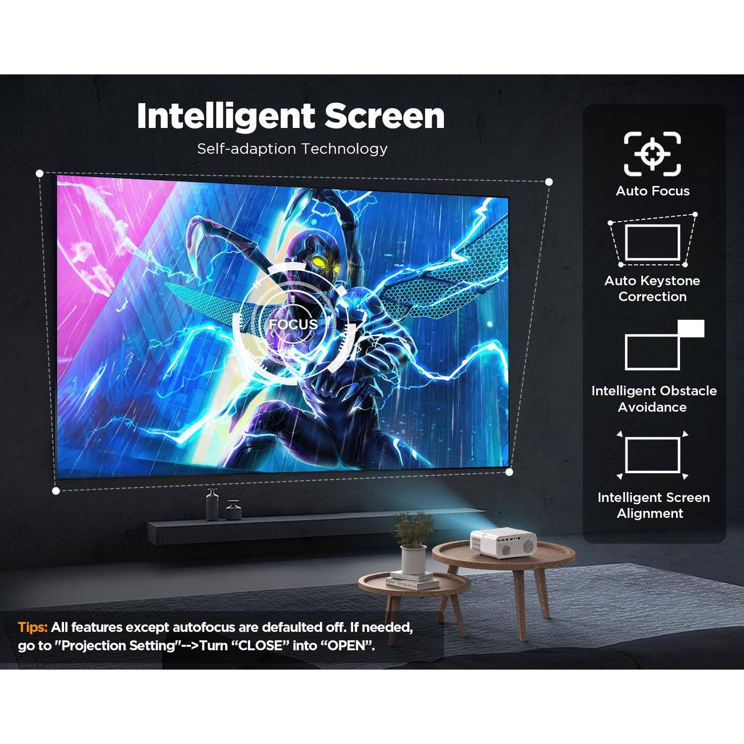 Intelligent Screen  
Self-adaption Technology

- Auto Focus
- Auto Keystone Correction
- Intelligent Obstacle Avoidance
- Intelligent Screen Alignment

Tips: All features except autofocus are defaulted off. If needed, go to "Projection Setting" -> Turn "CLOSE" into "OPEN".