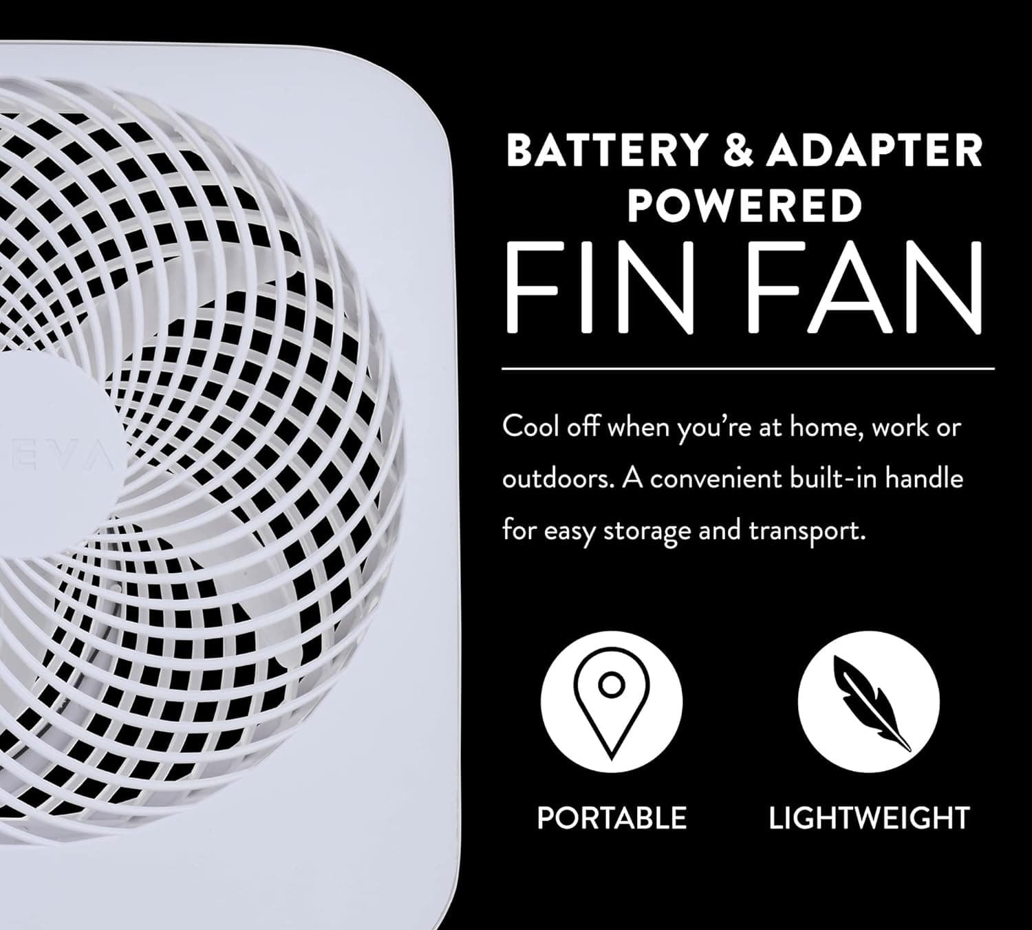 BATTERY & ADAPTER POWERED FIN FAN

Cool off when you're at home, work or outdoors. A convenient built-in handle for easy storage and transport.

PORTABLE
LIGHTWEIGHT