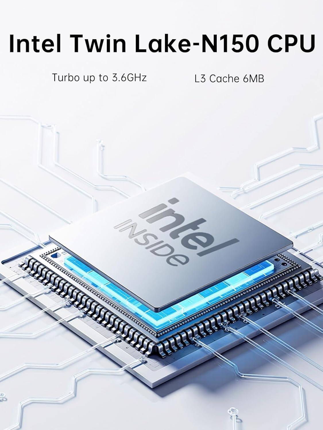 Intel Twin Lake-N150 CPU  
Turbo up to 3.6GHz  
L3 Cache 6MB