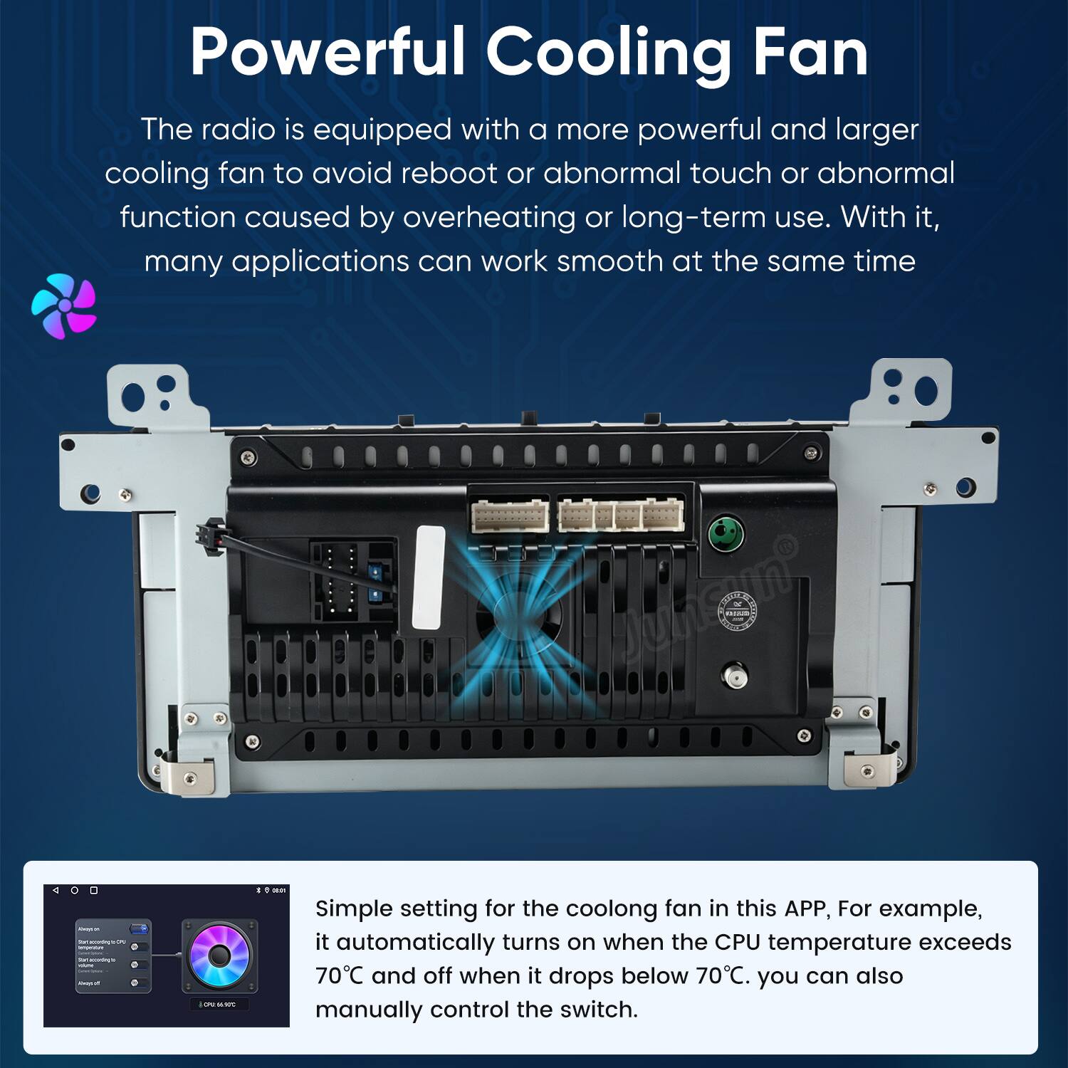 Powerful Cooling Fan  
The radio is equipped with a more powerful and larger cooling fan to avoid reboot or abnormal touch or abnormal function caused by overheating or long-term use. With it, many applications can work smooth at the same time.

DOUS  
4  
- TM Contains OF ESSAN fur accontag/s adidas Alwacoff  
UNIVO  
I 1 peon

Simple setting for the cooling fan in this APP, For example, it automatically turns on when the CPU temperature exceeds 70°C and off when it drops below 70°C. you can also manually control the switch.