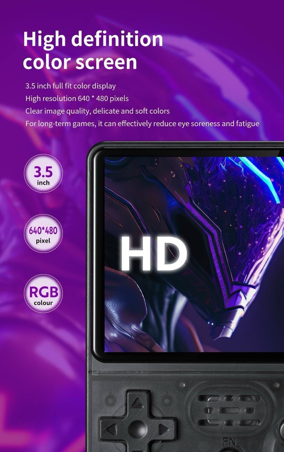 High definition color screen  
3.5 inch full fit color display  
High resolution 640 * 480 pixels  
Clear image quality, delicate and soft colors  
For long-term games, it can effectively reduce eye soreness and fatigue  

3.5 inch  
640*480 pixel  
RGB colour  
HD