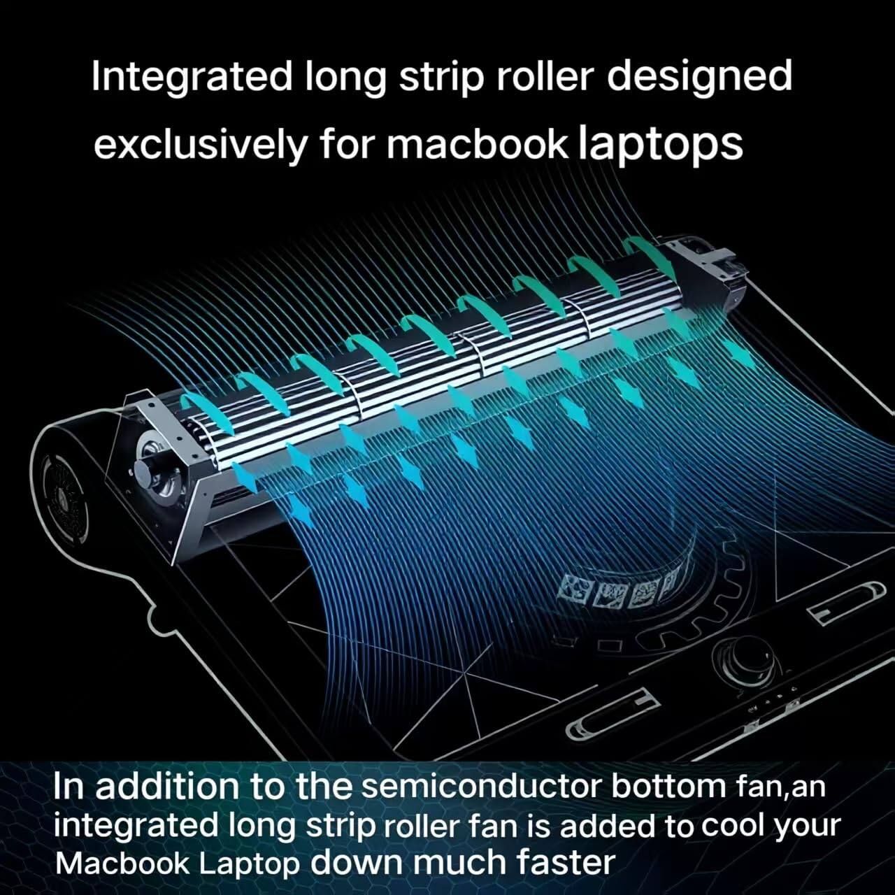 Integrated long strip roller designed exclusively for MacBook laptops

In addition to the semiconductor bottom fan, an integrated long strip roller fan is added to cool your MacBook Laptop down much faster.