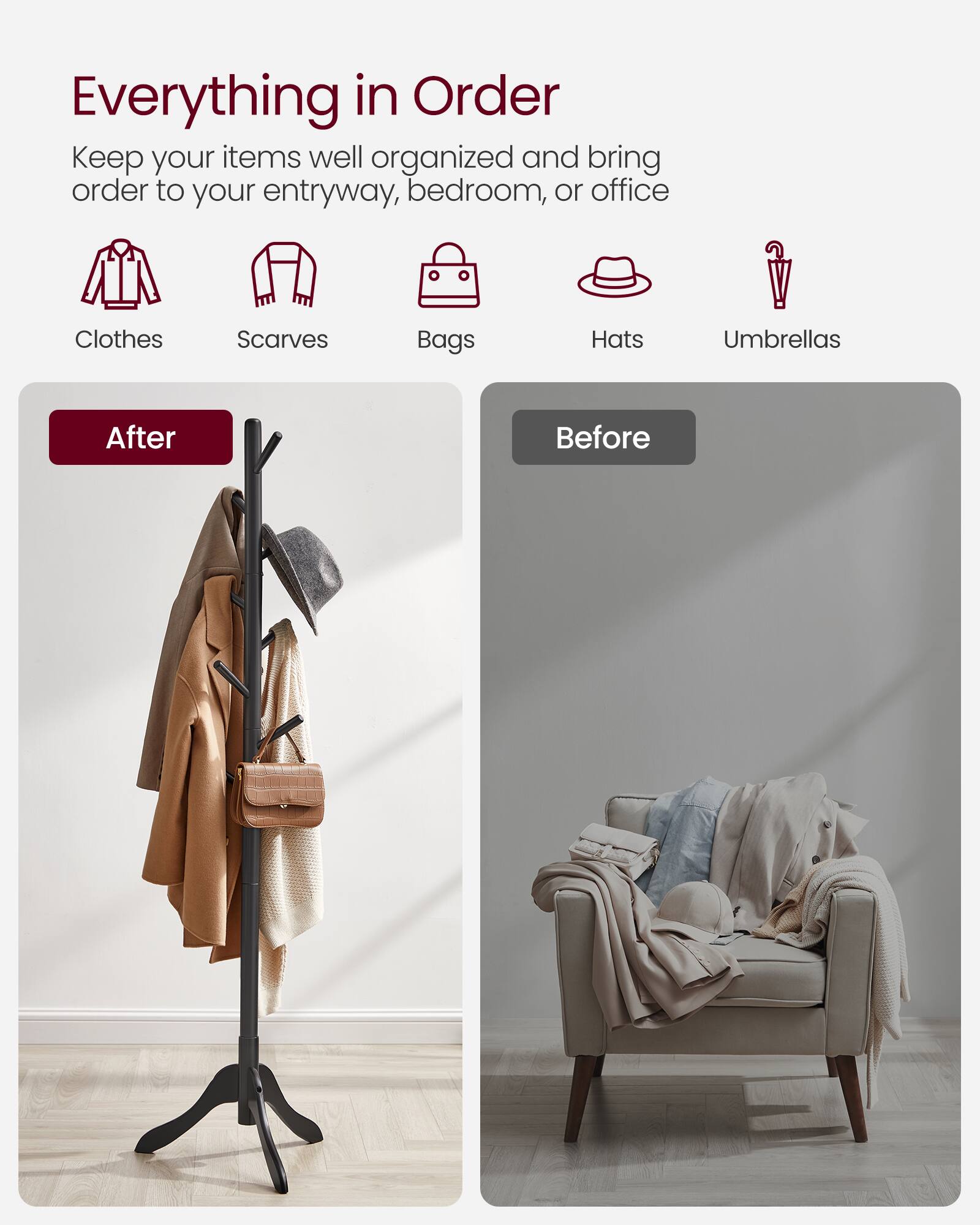 Everything in Order  
Keep your items well organized and bring order to your entryway, bedroom, or office  

Clothes  
Scarves  
Bags  
Hats  
Umbrellas  

After  
Before