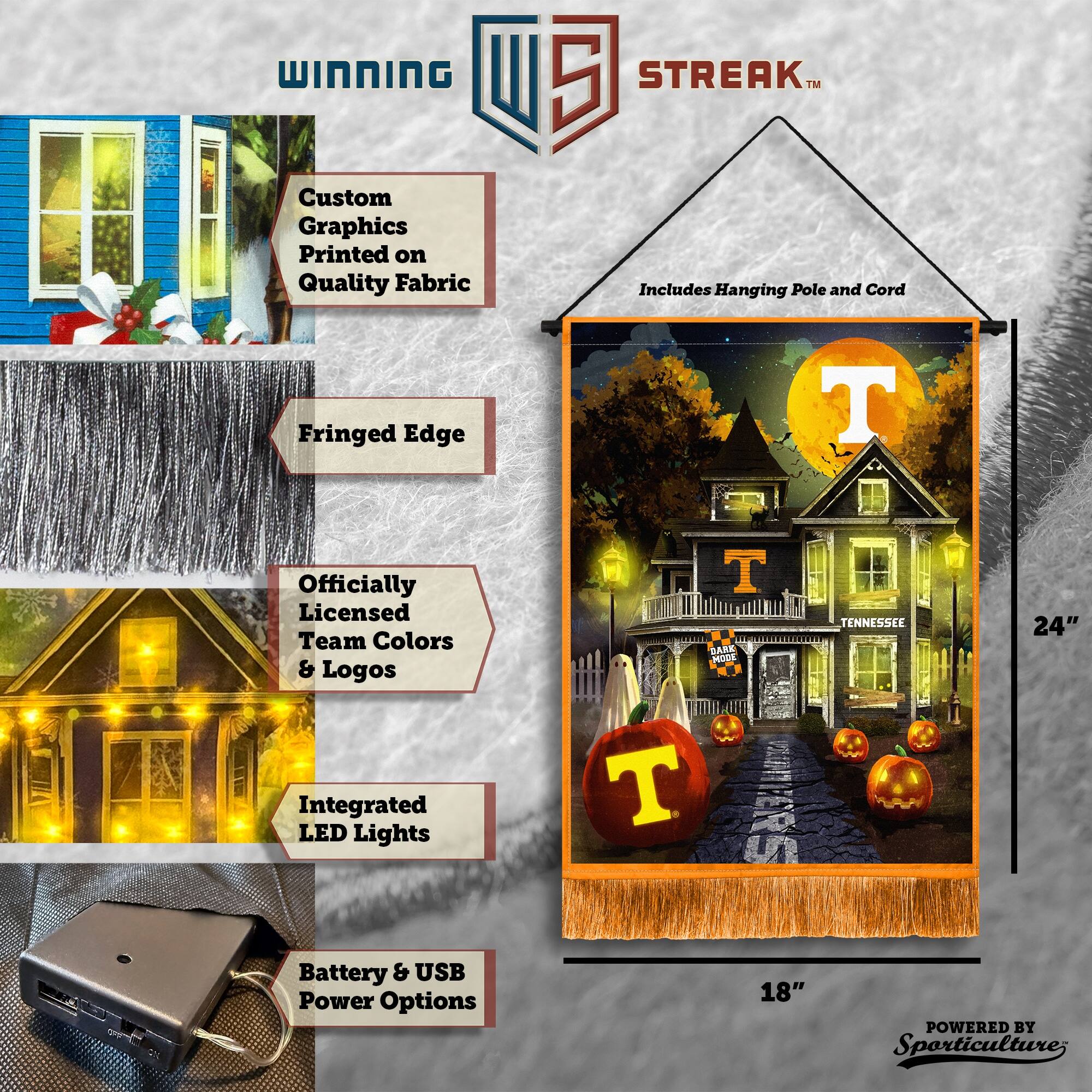 WINNING Custom Graphics Printed on Quality Fabric  
5 STREAK™ Includes Hanging Pole and Cord  
Fringed Edge  
Officially Licensed Team Colors & Logos  
Integrated LED Lights  
Battery & USB Power Options  
24" x 18"  
POWERED BY Sporticulture