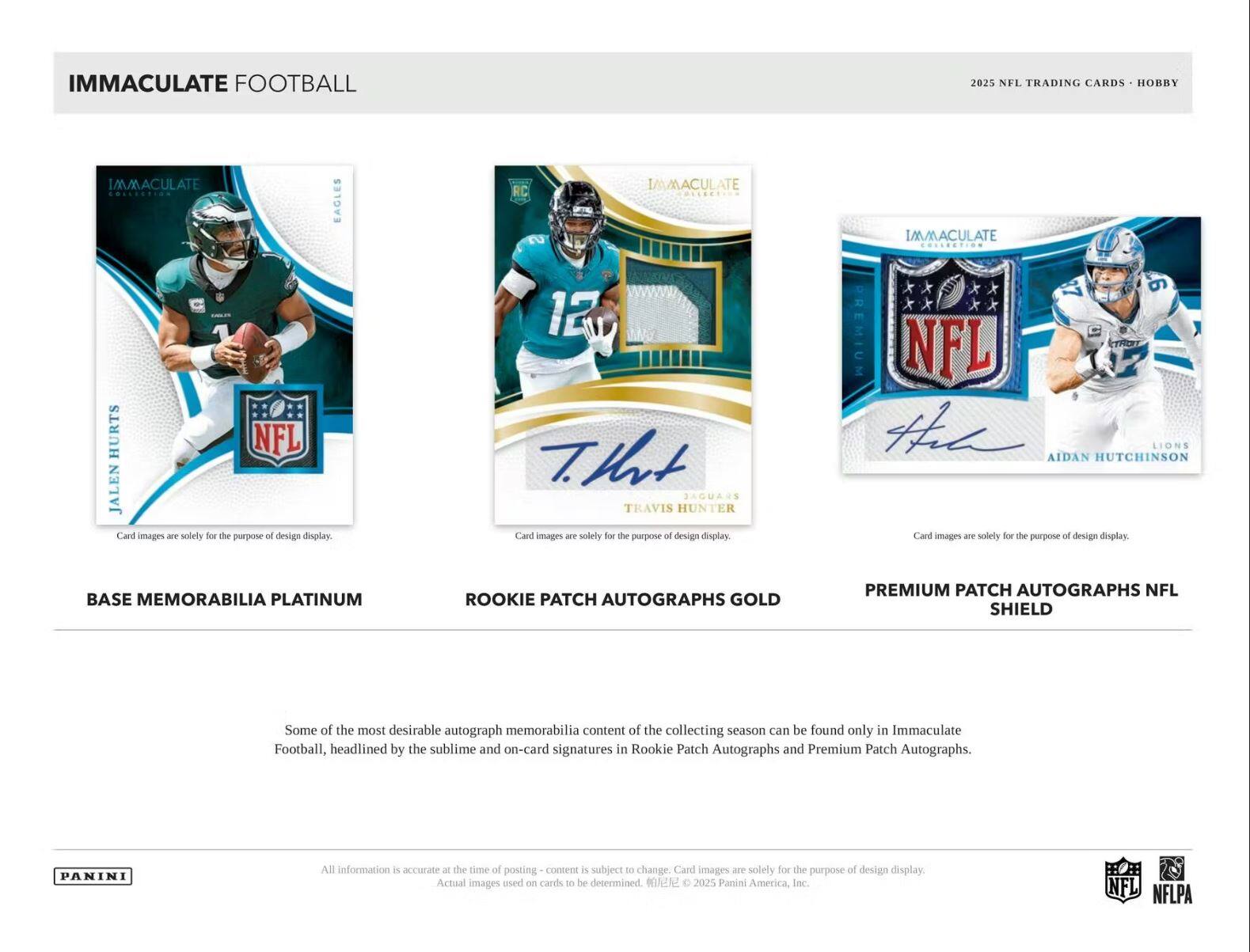 IMMACULATE FOOTBALL  
2025 NFL TRADING CARDS - HOBBY  

BASE MEMORABILIA PLATINUM  
ROOKIE PATCH AUTOGRAPHS GOLD  
PREMIUM PATCH AUTOGRAPHS NFL SHIELD  

Some of the most desirable autograph memorabilia content of the collecting season can be found only in Immaculate Football, headlined by the sublime and on-card signatures in Rookie Patch Autographs and Premium Patch Autographs.  

Card images are solely for the purpose of design display. Actual images used on cards to be determined.  

All information is accurate at the time of posting - content is subject to change.  

© 2025 Panini America, Inc. NFL NFLPA