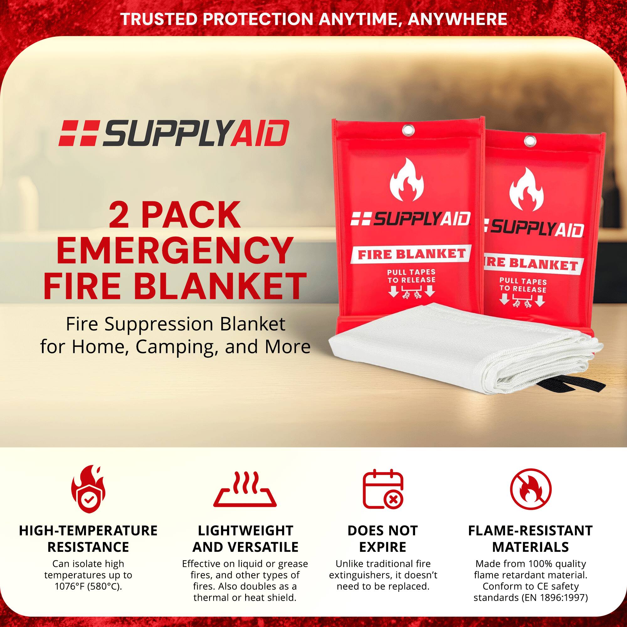 TRUSTED PROTECTION ANYTIME, ANYWHERE

SUPPLYAID

2 PACK EMERGENCY FIRE BLANKET

Fire Suppression Blanket for Home, Camping, and More

- HIGH-TEMPERATURE RESISTANCE
  Can isolate high temperatures up to 1076°F (580°C).

- LIGHTWEIGHT AND VERSATILE
  Effective on liquid or grease fires, and other types of fires. Also doubles as a thermal or heat shield.

- DOES NOT EXPIRE
  Unlike traditional fire extinguishers, it doesn't need to be replaced.

- FLAME-RESISTANT MATERIALS
  Made from 100% quality flame retardant material. Conform to CE safety standards (EN 1896:1997)