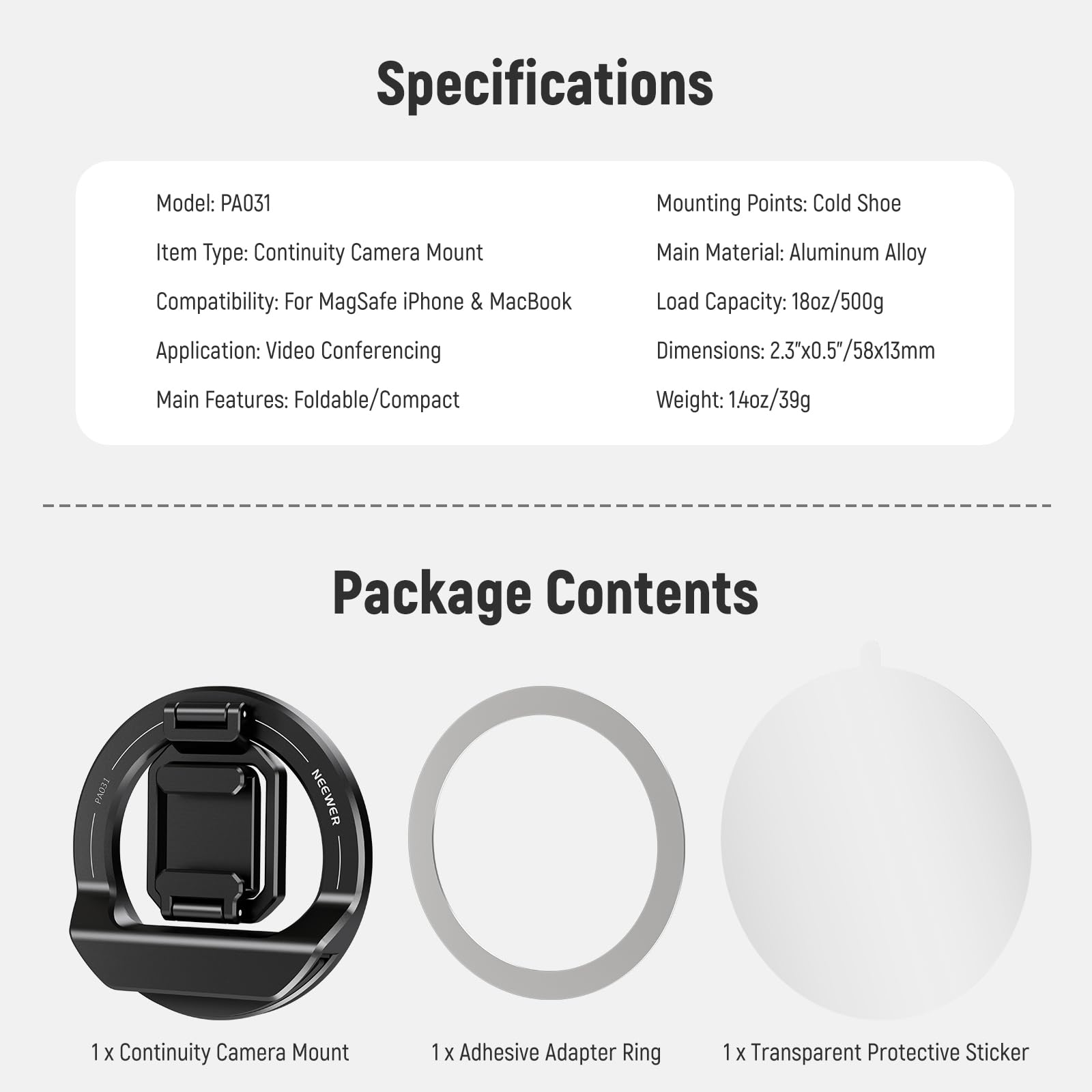Specifications  
Model: PA031  
Item Type: Continuity Camera Mount  
Compatibility: For MagSafe iPhone & MacBook  
Application: Video Conferencing  
Main Features: Foldable/Compact  

Mounting Points: Cold Shoe  
Main Material: Aluminum Alloy  
Load Capacity: 18oz/500g  
Dimensions: 2.3"x0.5"/58x13mm  
Weight: 1.4oz/39g  

Package Contents  
1 x Continuity Camera Mount  
1 x Adhesive Adapter Ring  
1 x Transparent Protective Sticker