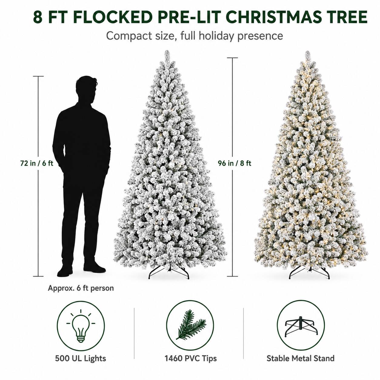 8 FT FLOCKED PRE-LIT CHRISTMAS TREE  
Compact size, full holiday presence  

72 in / 6 ft  
96 in / 8 ft  

Approx. 6 ft person  

500 UL Lights  
1460 PVC Tips  
Stable Metal Stand