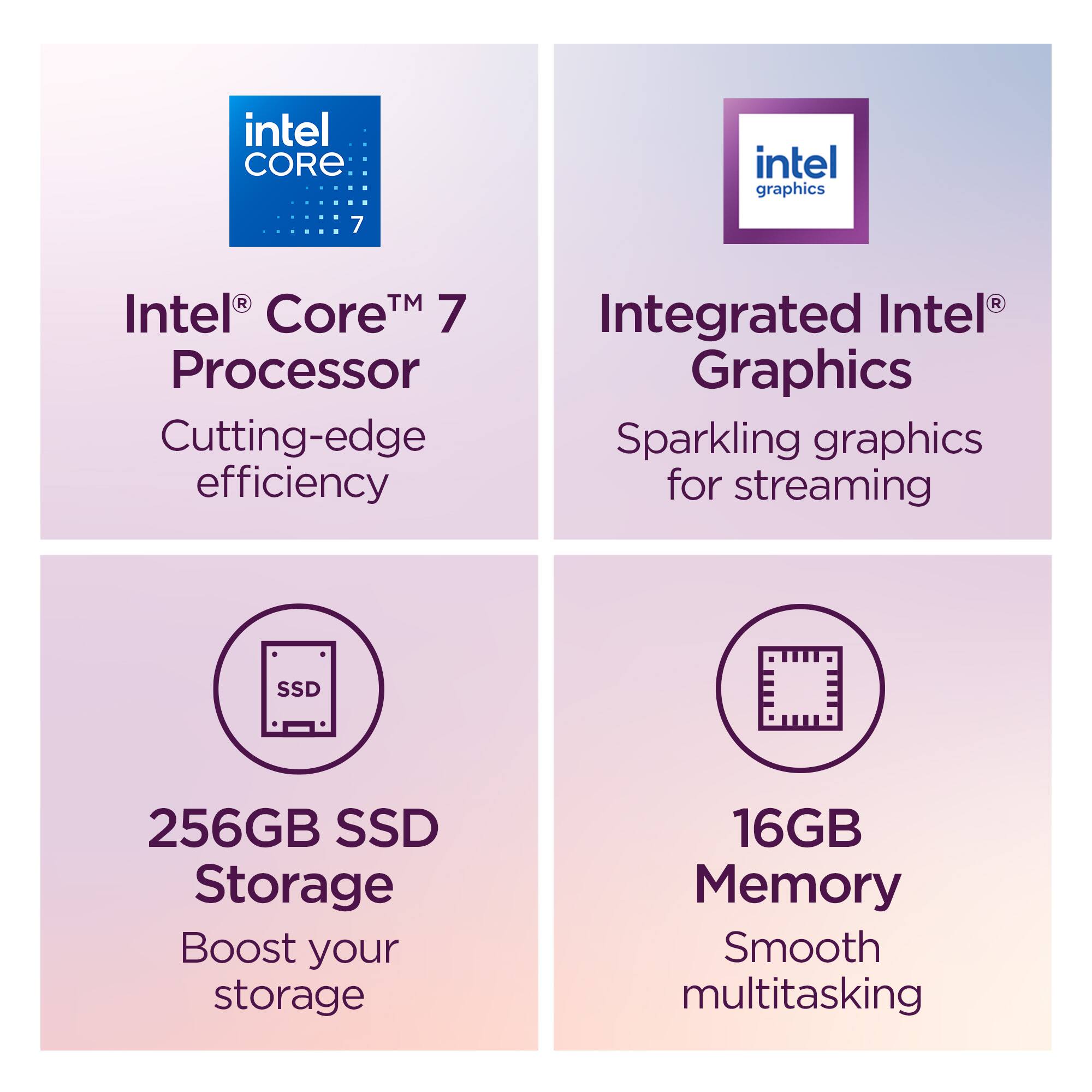- Intel Core 7 Processor
  - Cutting-edge efficiency

- Intel Graphics
  - Integrated Intel Graphics
  - Sparkling graphics for streaming

- SSD
  - 256GB SSD Storage
  - Boost your storage

- Memory
  - 16GB Memory
  - Smooth multitasking