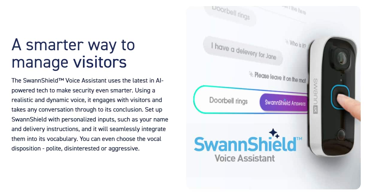 A smarter way to manage visitors: The SwannShield Voice Assistant uses the latest AI technology to make security even smarter. It engages in realistic conversations with visitors, taking any dynamic voice inputs and seamlessly integrating them into its vocabulary. You can choose the vocal disposition - polite, disinterested, or aggressive. SwannShield Voice Assistant is powered by the SwannShield 4K Voice Assistant, which sets up the doorbell ringing and answers with personalized inputs, such as your name and delivery instructions.