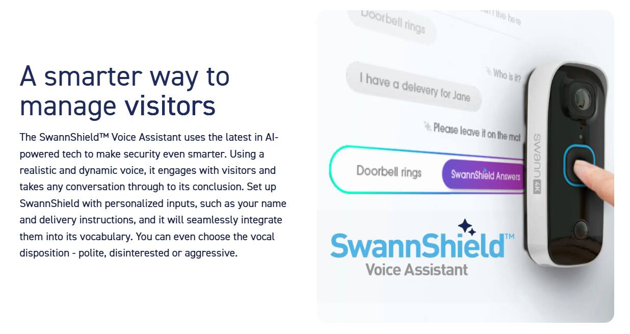 A smarter way to manage visitors: The SwannShield Voice Assistant uses the latest AI technology to make security even smarter. It engages in realistic conversations with visitors, taking any dynamic voice inputs and seamlessly integrating them into its vocabulary. You can choose the vocal disposition - polite, disinterested, or aggressive. SwannShield Voice Assistant is powered by the SwannShield 4K Voice Assistant, which sets up the doorbell ringing and answers with personalized inputs, such as your name and delivery instructions.
