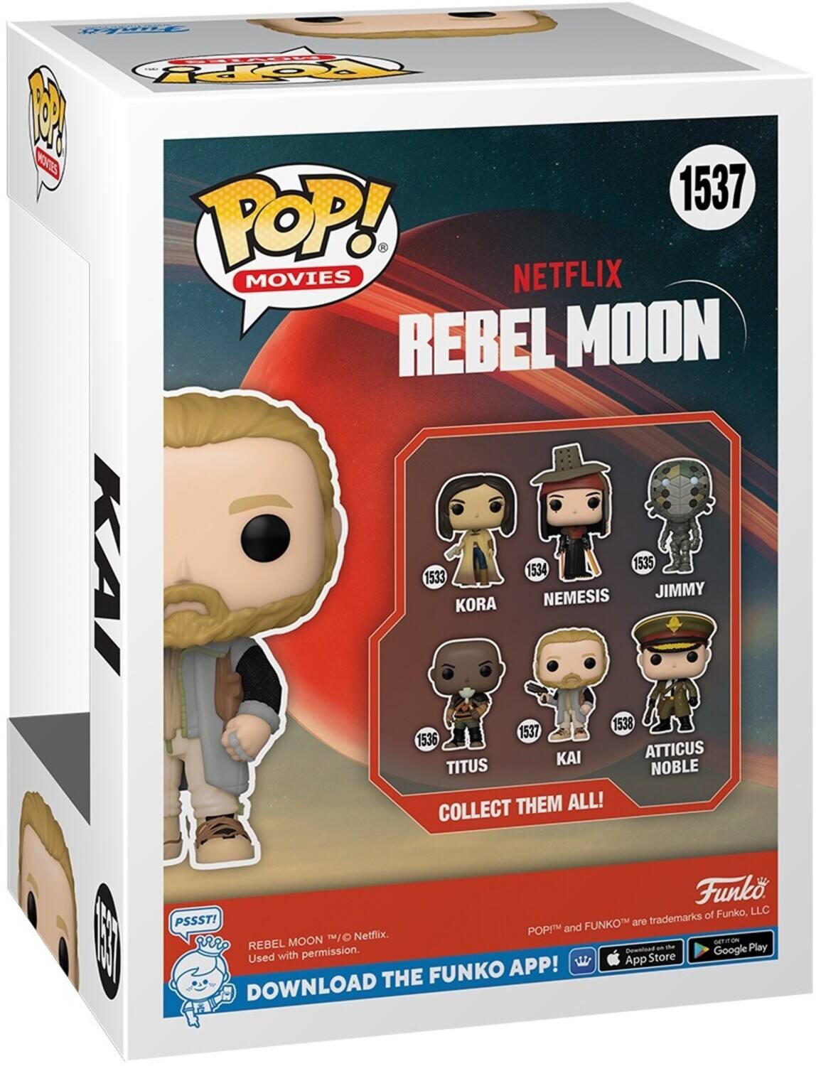 1. KORA 1533
2. NEMESIS 1534
3. JIMMY 1535
4. KAI 1536
5. ATTICUS NOBLE 1538
6. TITUS 1537
7. POP! MOVIES
8. REBEL MOON
9. COLLECT THEM ALL!
10. Funko, LLC
11. PSSST!
12. FUNKO
13. APP
14. DOWNLOAD
15. Netflix
16. Google Play
17. Used with permission.