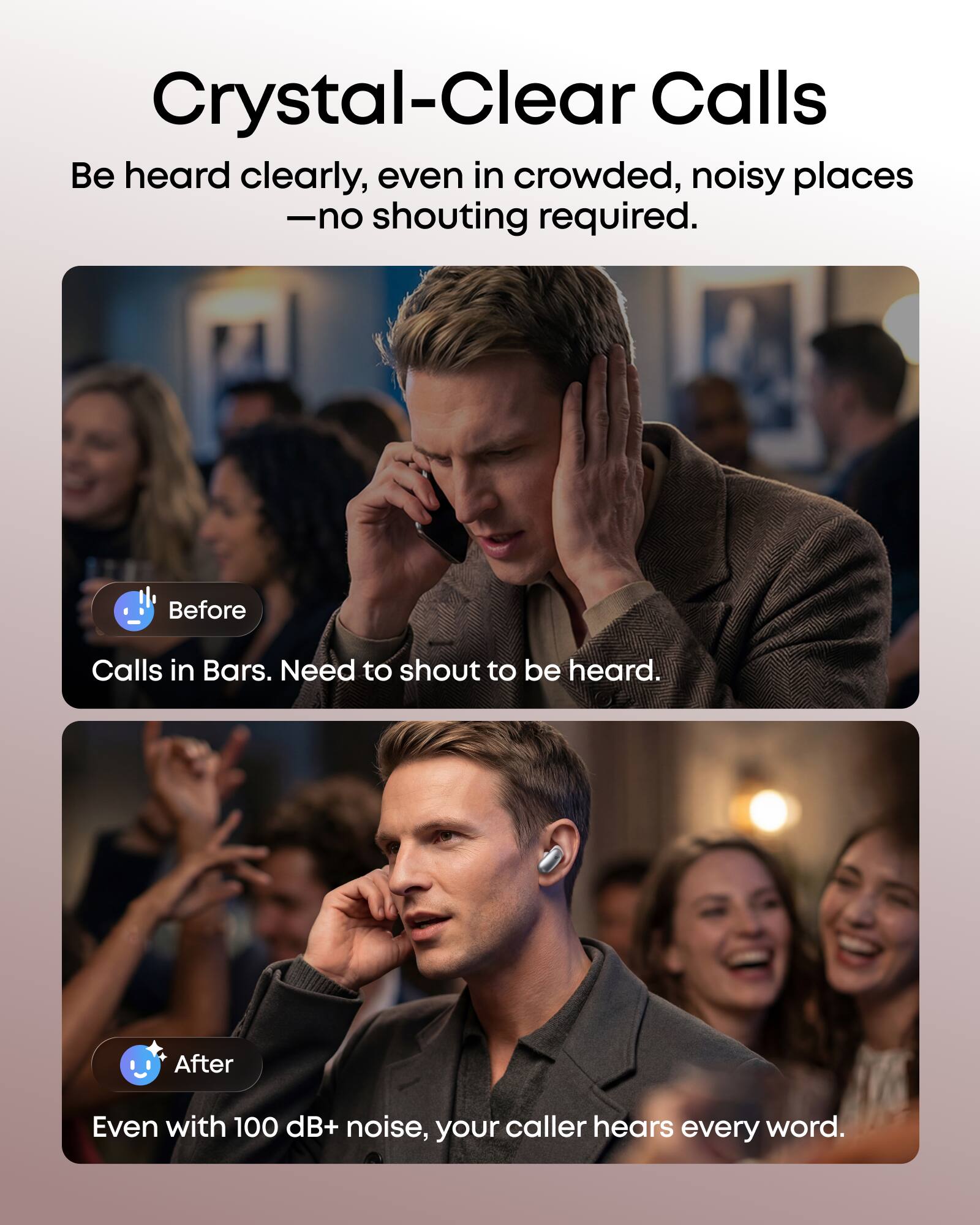 Crystal-Clear Calls  
Be heard clearly, even in crowded, noisy places - no shouting required.  

Before: Calls in Bars. Need to shout to be heard.  

After: Even with 100 dB+ noise, your caller hears every word.