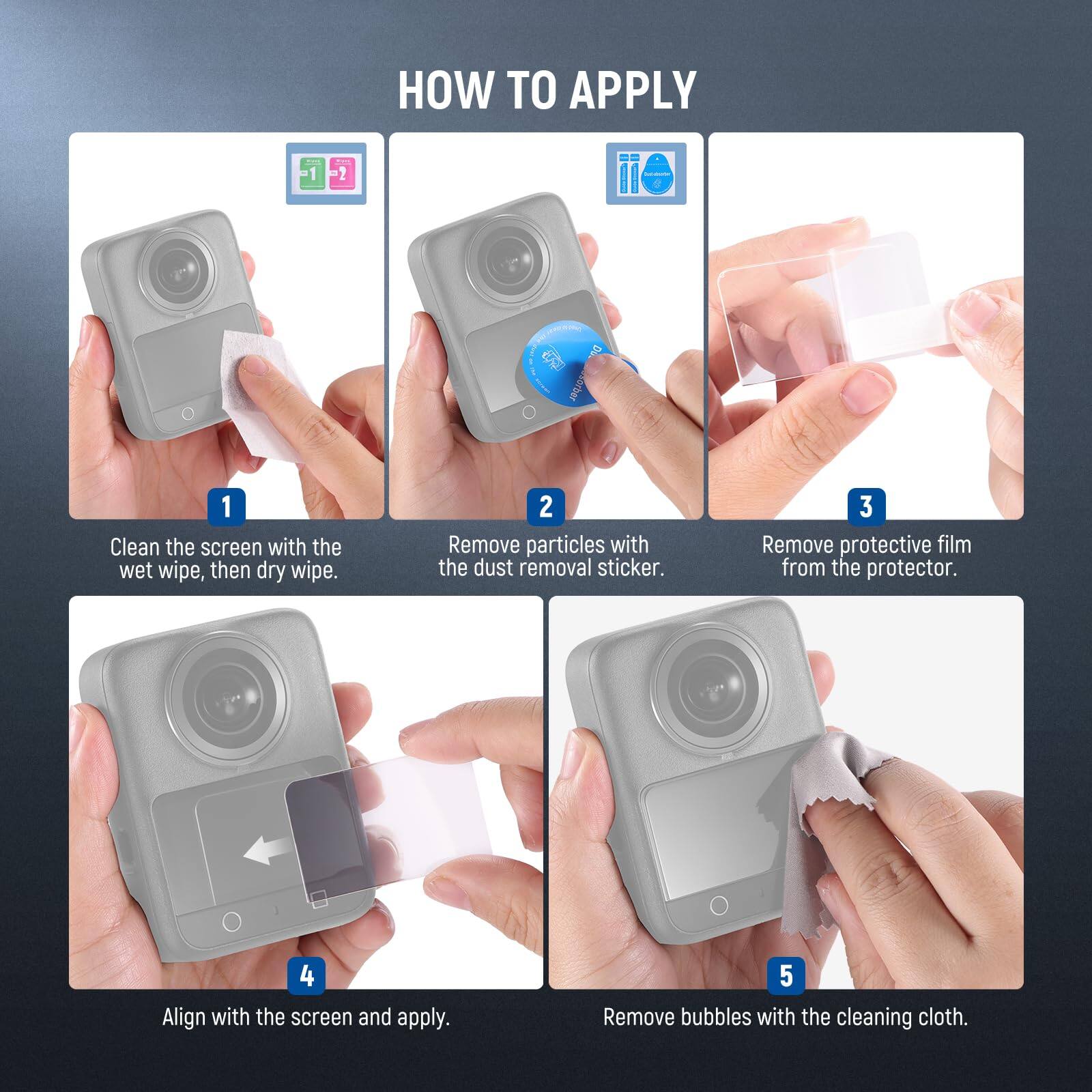 HOW TO APPLY

1. Clean the screen with the wet wipe, then dry wipe.
2. Remove particles with the dust removal sticker.
3. Remove protective film from the protector.
4. Align with the screen and apply.
5. Remove bubbles with the cleaning cloth.