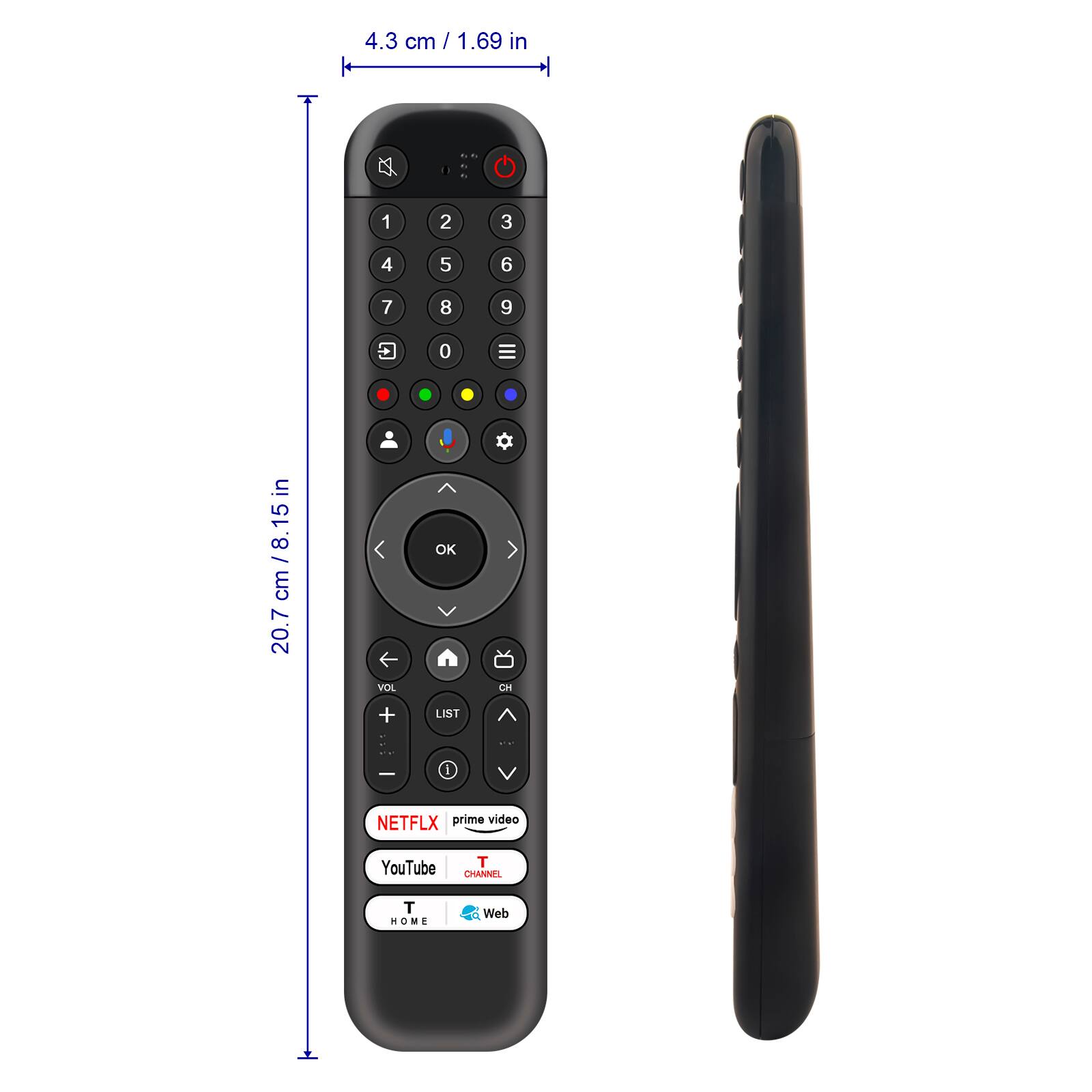 4.3 cm / 1.69 in

20.7 cm / 8.15 in

1 2 3

4 5 6

7 8 9

0

OK

VOL + LIST

CH

NETFLIX prime video

YouTube T CHANNEL

T HOME

Web