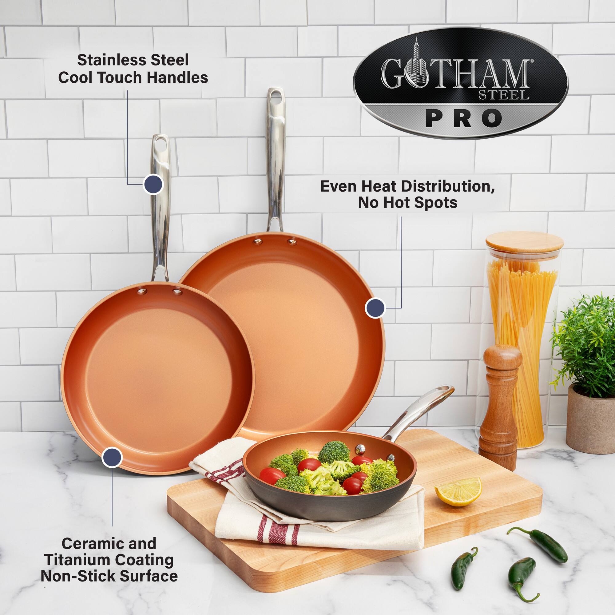 Stainless Steel Cool Touch Handles  
GOTHAM STEEL PRO  
Even Heat Distribution, No Hot Spots  
Ceramic and Titanium Coating Non-Stick Surface