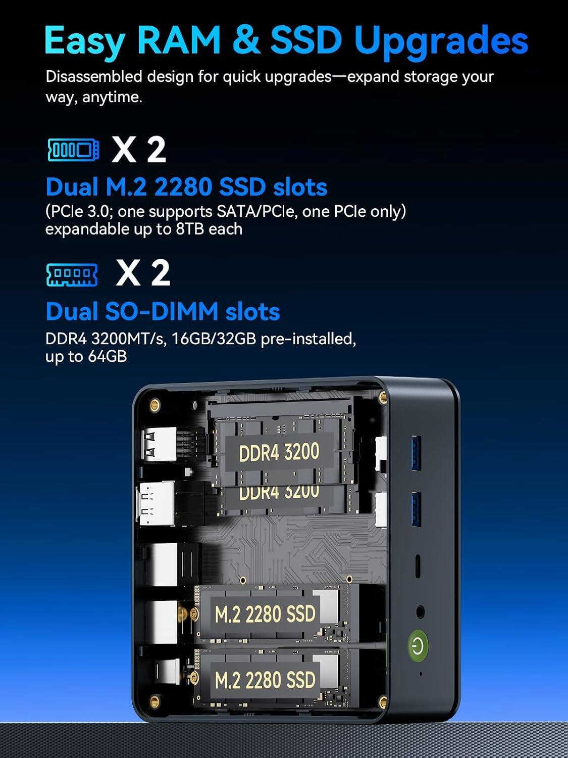 Easy RAM & SSD Upgrades  
Disassembled design for quick upgrades—expand storage your way, anytime.

X 2  
Dual M.2 2280 SSD slots (PCle 3.0; one supports SATA/PCle, one PCle only) expandable up to 8TB each

X 2  
Dual SO-DIMM slots DDR4 3200MT/s, 16GB/32GB pre-installed, up to 64GB