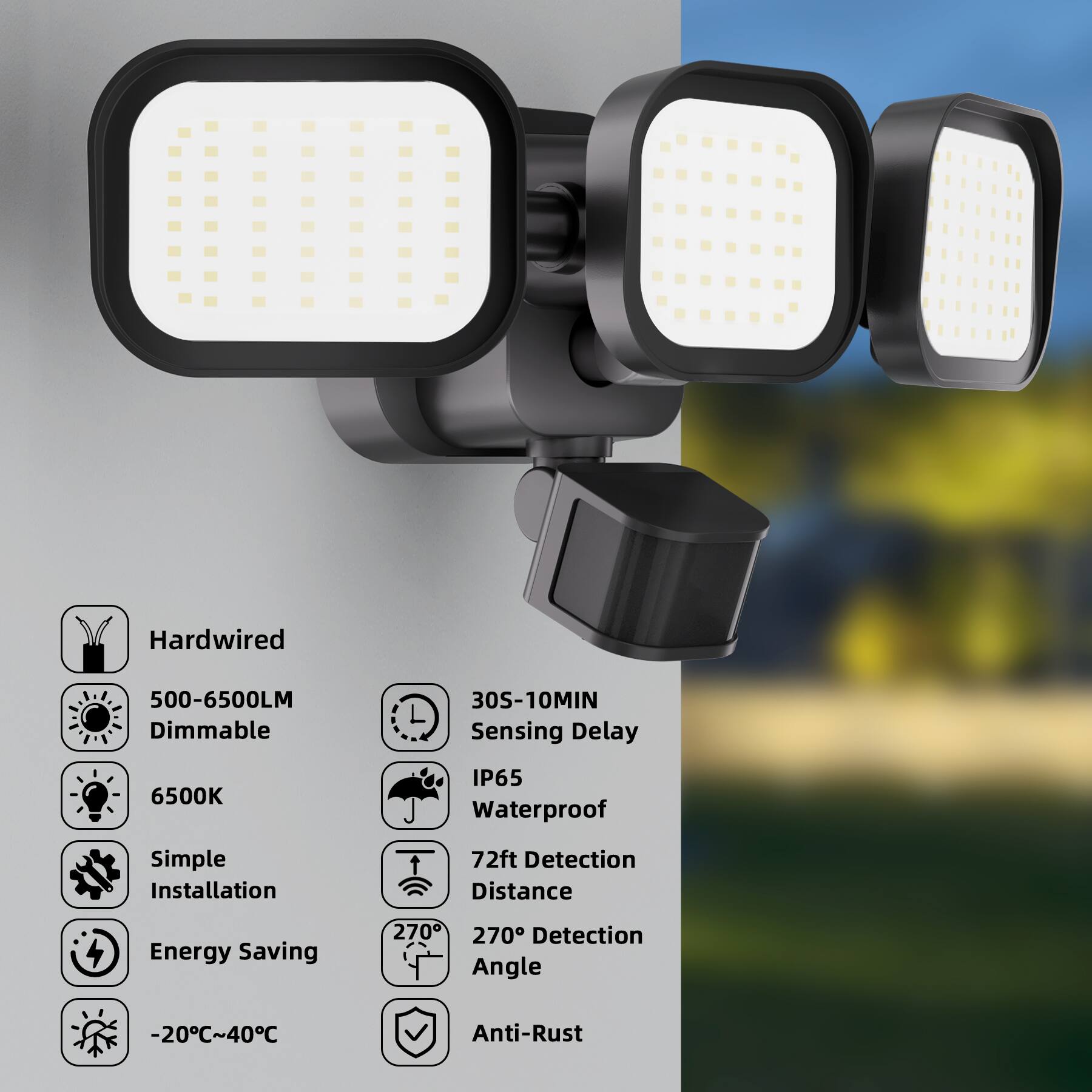 Hardwired  
500-6500LM Dimmable  
30S-10MIN Sensing Delay  
6500K  
IP65 Waterproof  
Simple Installation  
72ft Detection Distance  
Energy Saving  
270° Detection Angle  
-20°C~40°C  
Anti-Rust