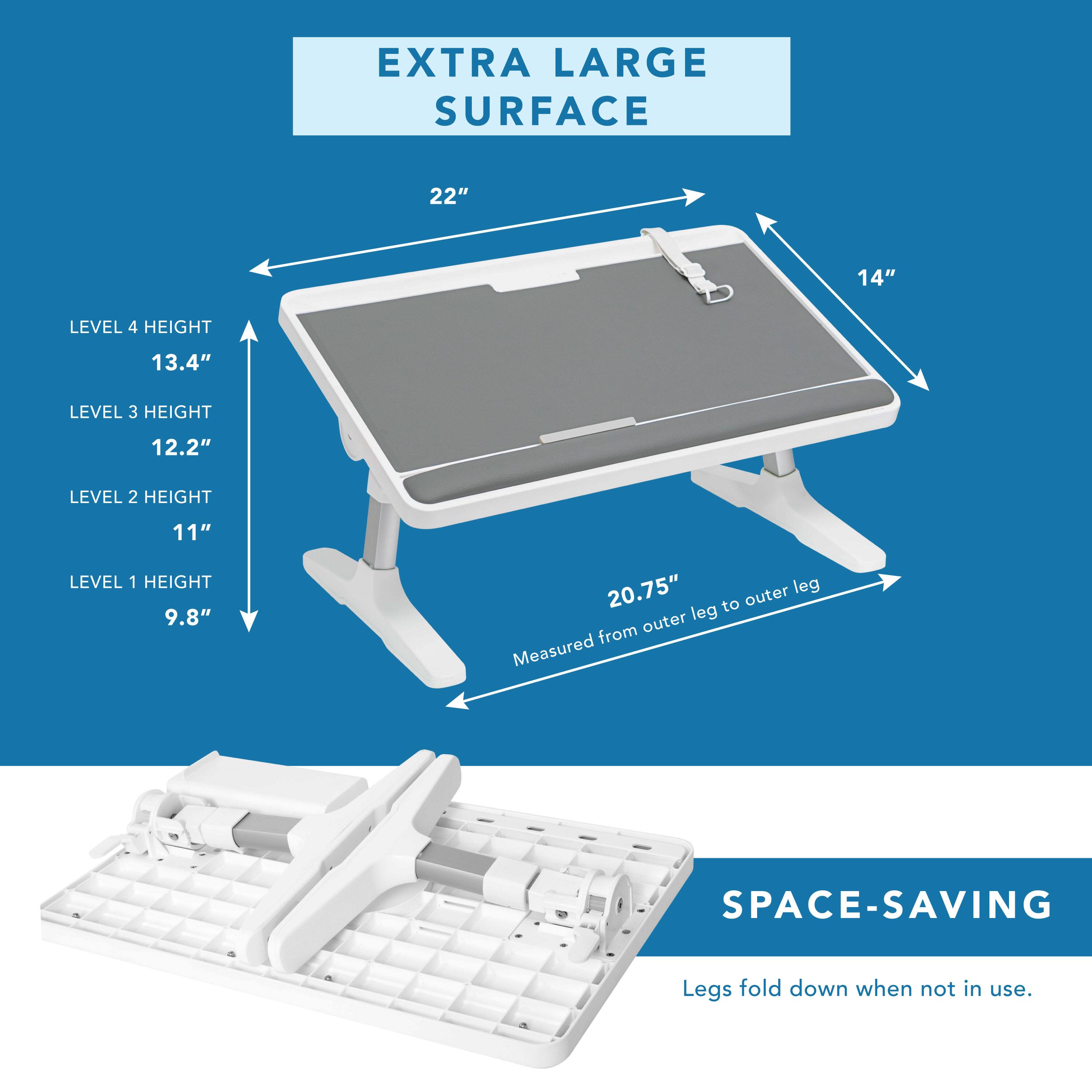 EXTRA LARGE SURFACE  
22" x 14"  

LEVEL 4 HEIGHT: 13.4"  
LEVEL 3 HEIGHT: 12.2"  
LEVEL 2 HEIGHT: 11"  
LEVEL 1 HEIGHT: 9.8"  

20.75" outer leg to outer leg (Measured from outer leg to outer leg)  

SPACE-SAVING  
Legs fold down when not in use.