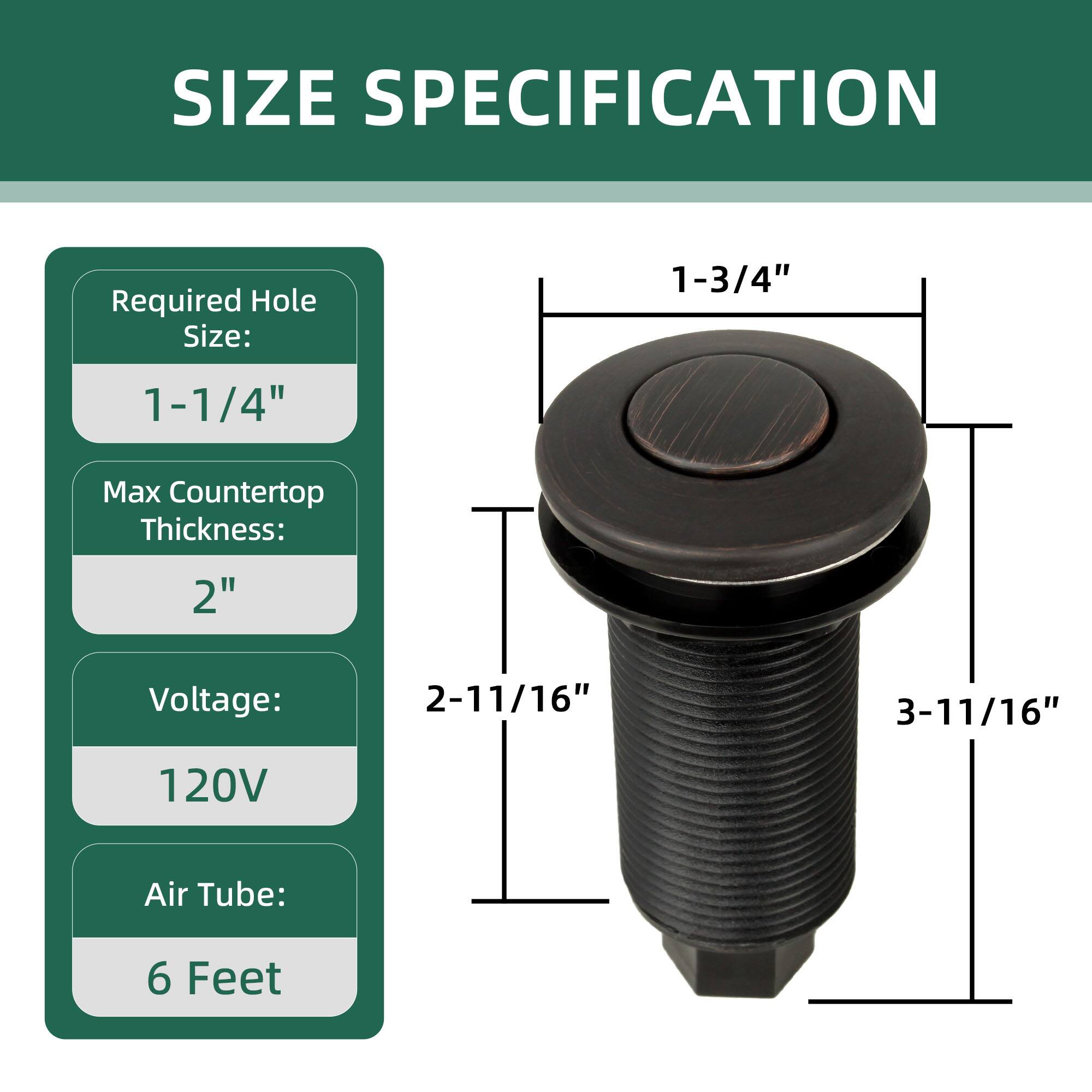 SIZE SPECIFICATION

Required Hole Size: 1-1/4"

Max Countertop Thickness: 2"

Voltage: 120V

Air Tube: 6 Feet

Dimensions:
- 1-3/4" (diameter)
- 2-11/16" (height)
- 3-11/16" (overall height)