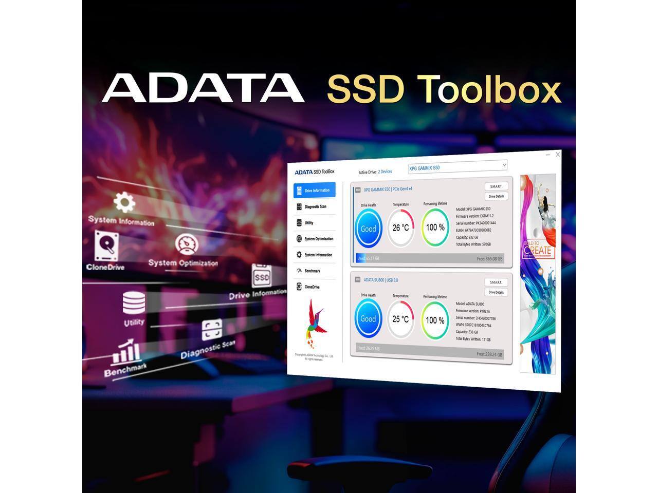 ADATA SSD Toolbox

- Drive Information
- Diagnostic Scan
- Utility
- System Optimization
- Benchmark
- CloneDrive

Active Drive: 2 Devices

XPG GAMMIX S50
- Drive Health: Good
- Temperature: 26°C
- Remaining Life: 100%
- Capacity: 923 GB
- Total Writes: 570GB
- Free: 865.08 GB

ADATA SU800
- Drive Health: Good
- Temperature: 25°C
- Remaining Life: 100%
- Capacity: 256 GB
- Total Writes: 225GB
- Free: 238.24 GB

SMART - Drive Details
- Model: XPG GAMMIX S50
- Serial: 16C40200044
- Firmware: BUMT1
- WWN: 5646 4613 000000000000
- Capacity: 923 GB

SMART - Drive Details
- Model: ADATA SU800
- Serial: 264