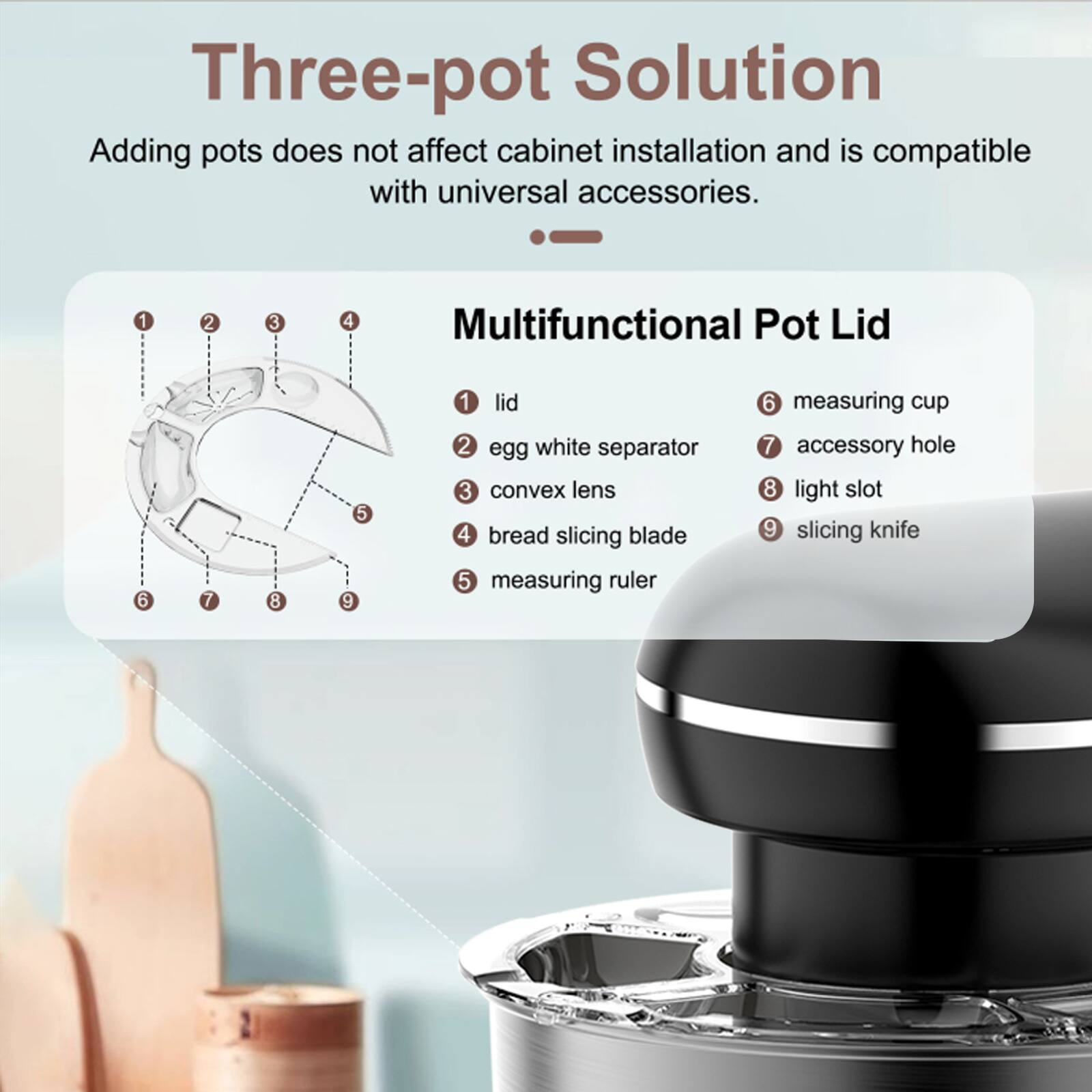 Three-pot Solution  
Adding pots does not affect cabinet installation and is compatible with universal accessories.  

Multifunctional Pot Lid  
1. Lid  
2. Egg white separator  
3. Convex lens  
4. Bread slicing blade  
5. Measuring ruler  
6. Measuring cup  
7. Accessory hole  
8. Light slot  
9. Slicing knife