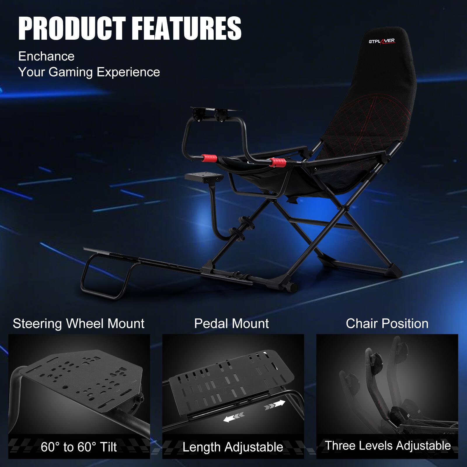 PRODUCT FEATURES Enchance Your Gaming Experience GTPLVER Steering Wheel Mount Pedal Mount Chair Position 60 to 60 Tilt Length Adjustable Three Levels Adjustable