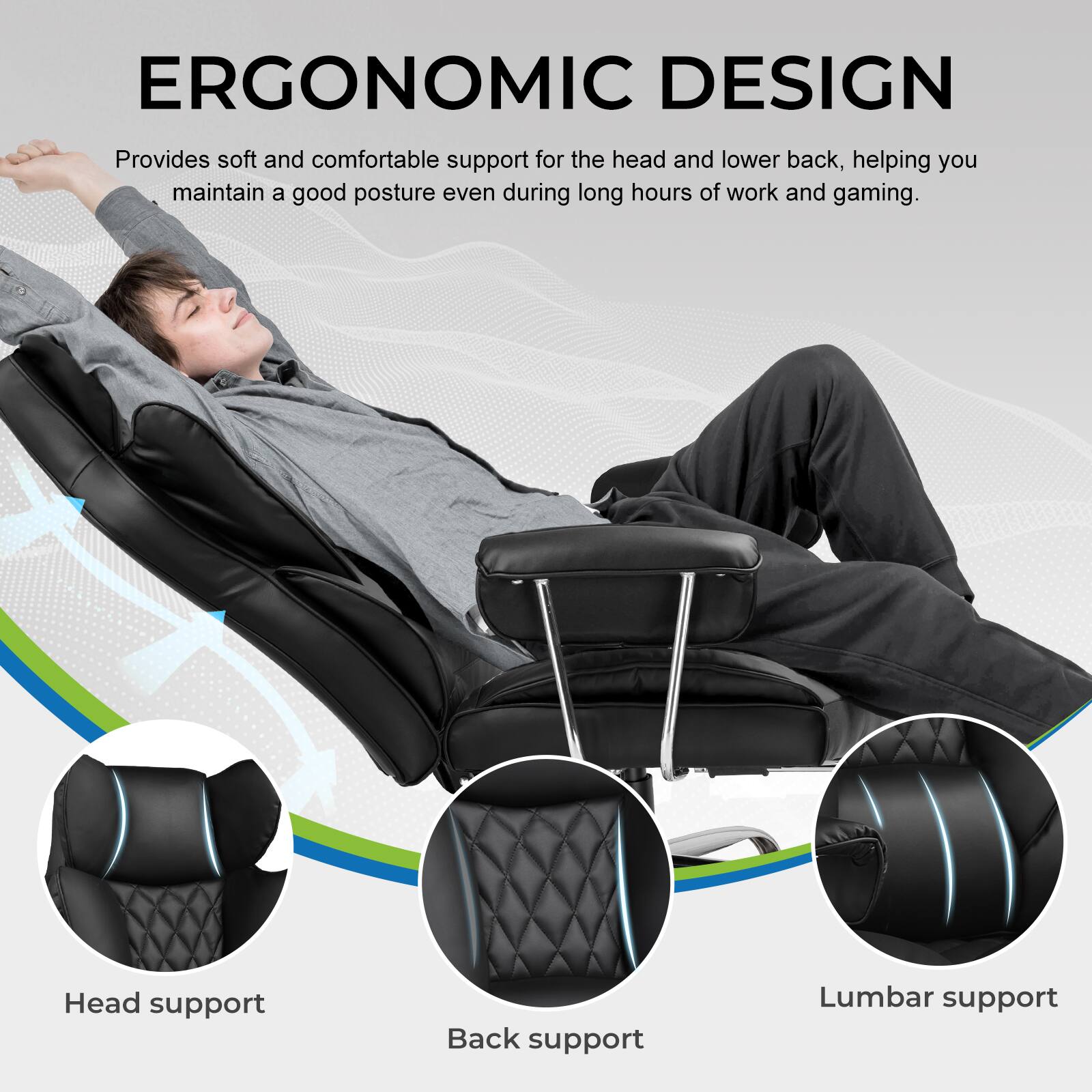 ERGONOMIC DESIGN  
Provides soft and comfortable support for the head and lower back, helping you maintain a good posture even during long hours of work and gaming.  

Head support  
Back support  
Lumbar support