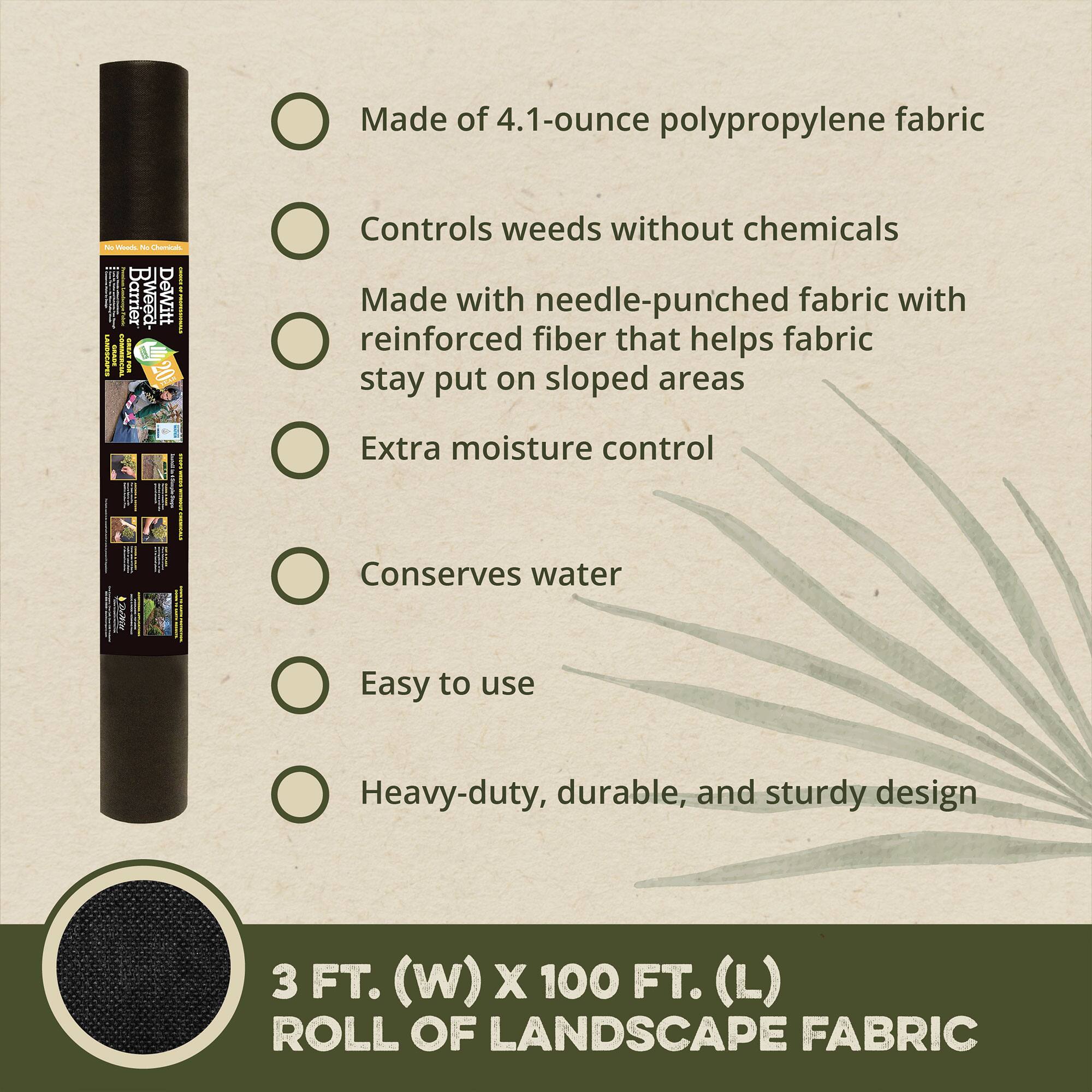 - Made of 4.1-ounce polypropylene fabric
- Controls weeds without chemicals
- Made with needle-punched fabric with reinforced fiber that helps fabric stay put on sloped areas
- Extra moisture control
- Conserves water
- Easy to use
- Heavy-duty, durable, and sturdy design

3 FT. (W) x 100 FT. (L) ROLL OF LANDSCAPE FABRIC