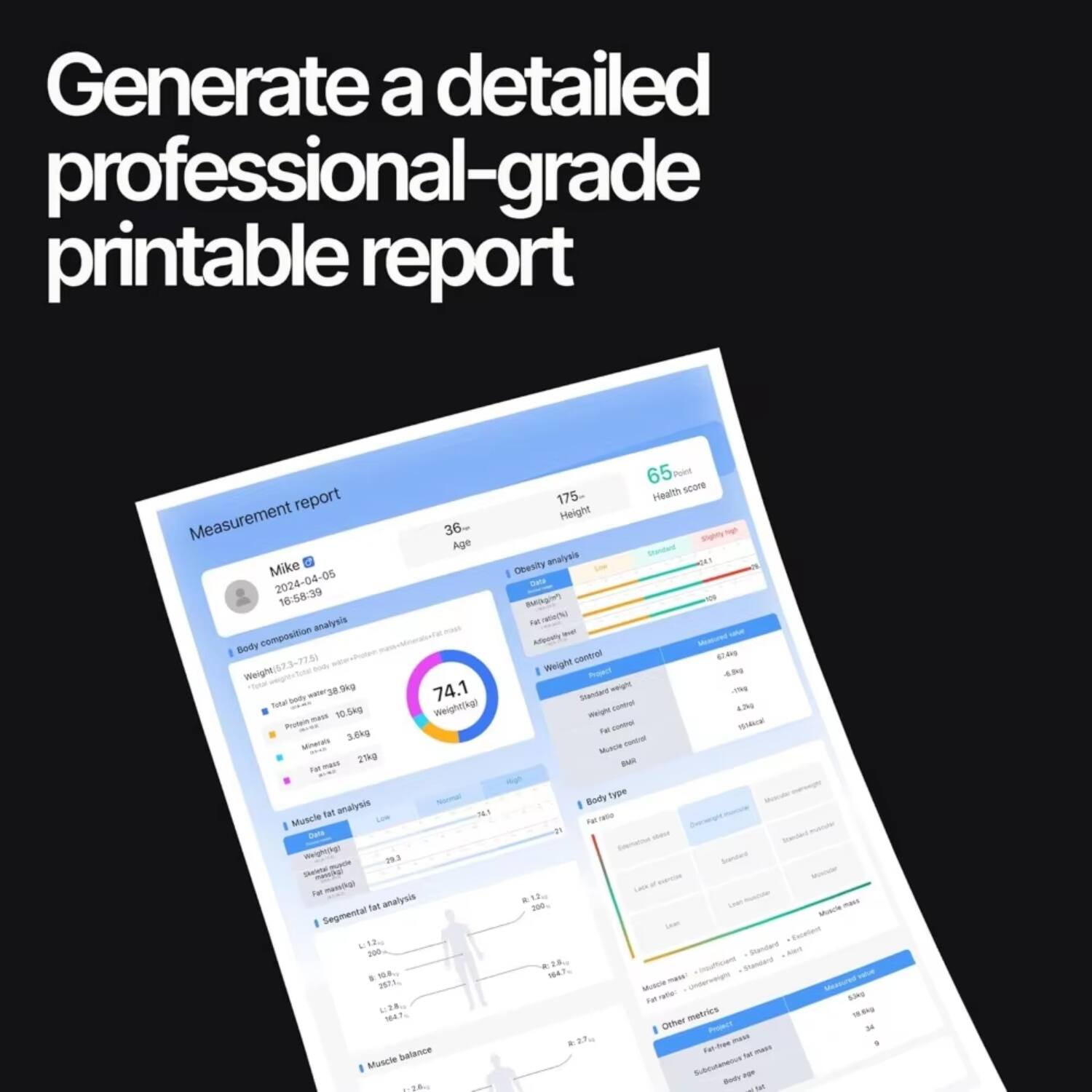 Generate a detailed professional-grade printable report

Measurement report

Mike  
2024-04-05 16:58:39

Body composition analysis
- Weight: 57.3 kg
- Total body water: 38.9 kg
- Proteins: 10.5 kg
- Minerals: 5.0 kg
- Fat mass: 27 kg
- Muscle mass: 27 kg

Age: 36  
Height: 175 cm  
Health score: 65

Obesity analysis
- BMI: 20.9
- Body fat percentage: 47.1%
- Visceral fat: 14
- Fat mass index: 14.7
- Fat-free mass index: 10.5
- Body fat ratio: 0.47
- Fat ratio: 0.47

Weight control
- Standard weight: 65 kg
- Weight control: -7.7 kg
- Fat control: -10.5 kg
- Muscle control: -8.0 kg
- BMI: 20.9
- BMR: 158