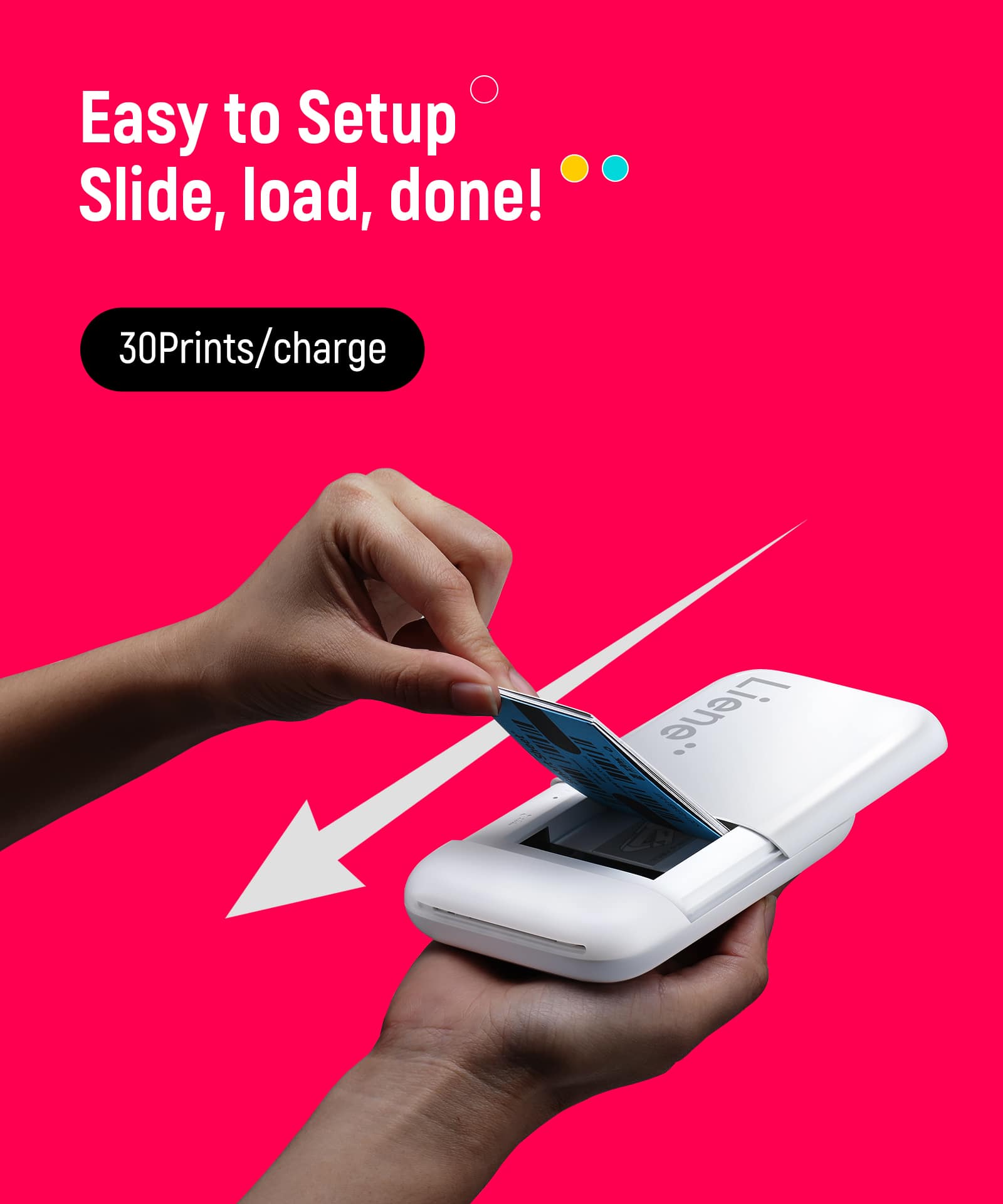 Easy to Setup  
Slide, load, done!  
30 Prints/charge