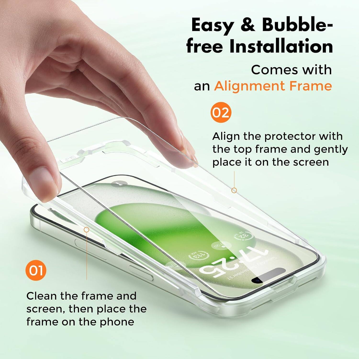 Easy & Bubble-free Installation  
Comes with an Alignment Frame  

01  
Clean the frame and screen, then place the frame on the phone  

02  
Align the protector with the top frame and gently place it on the screen