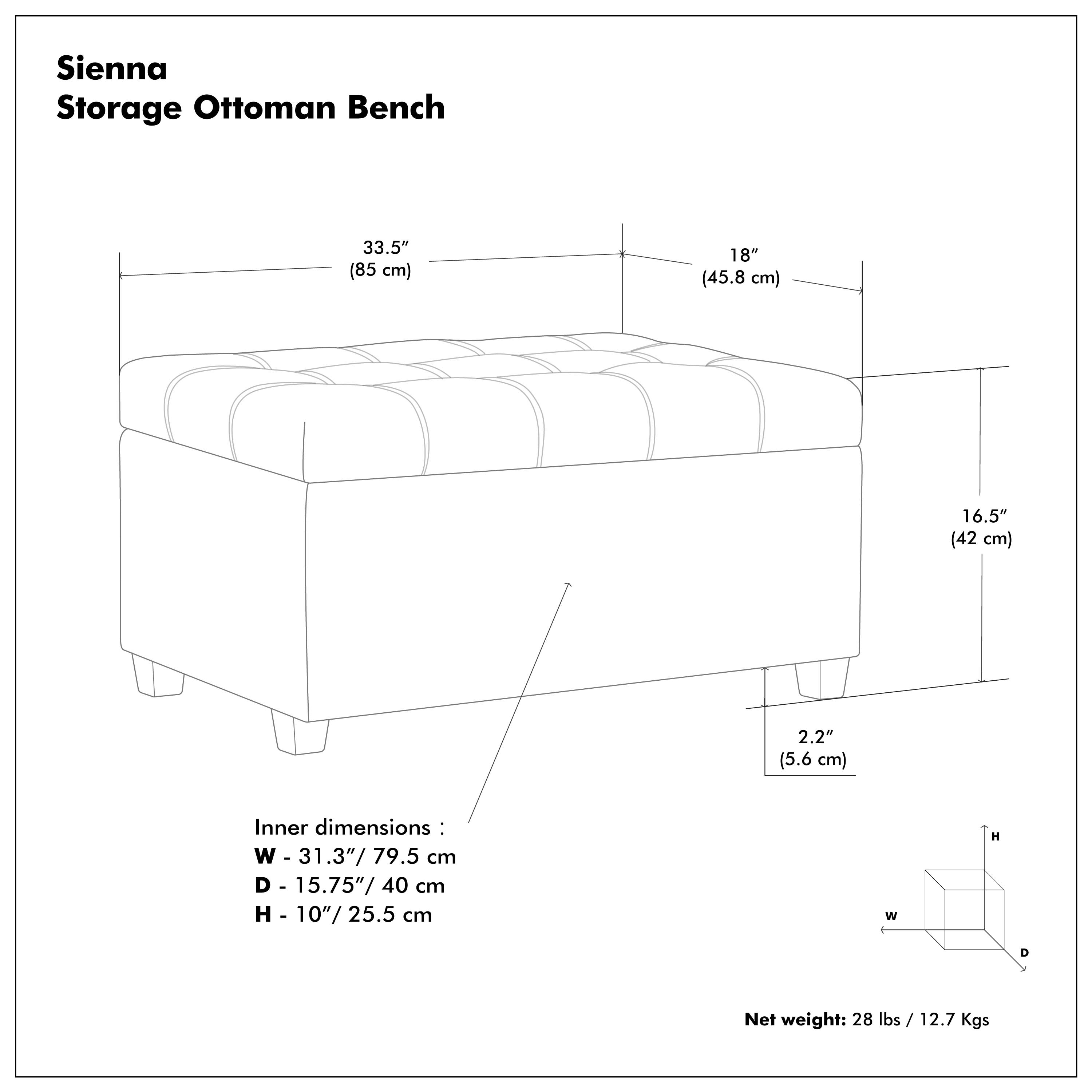 Sienna Storage Ottoman Bench

- 33.5" (85 cm)
- 18" (45.8 cm)
- 16.5" (42 cm)
- 2.2" (5.6 cm)

Inner dimensions:
- W - 31.3" / 79.5 cm
- D - 15.75" / 40 cm
- H - 10" / 25.5 cm

Net weight: 28 lbs / 12.7 Kgs