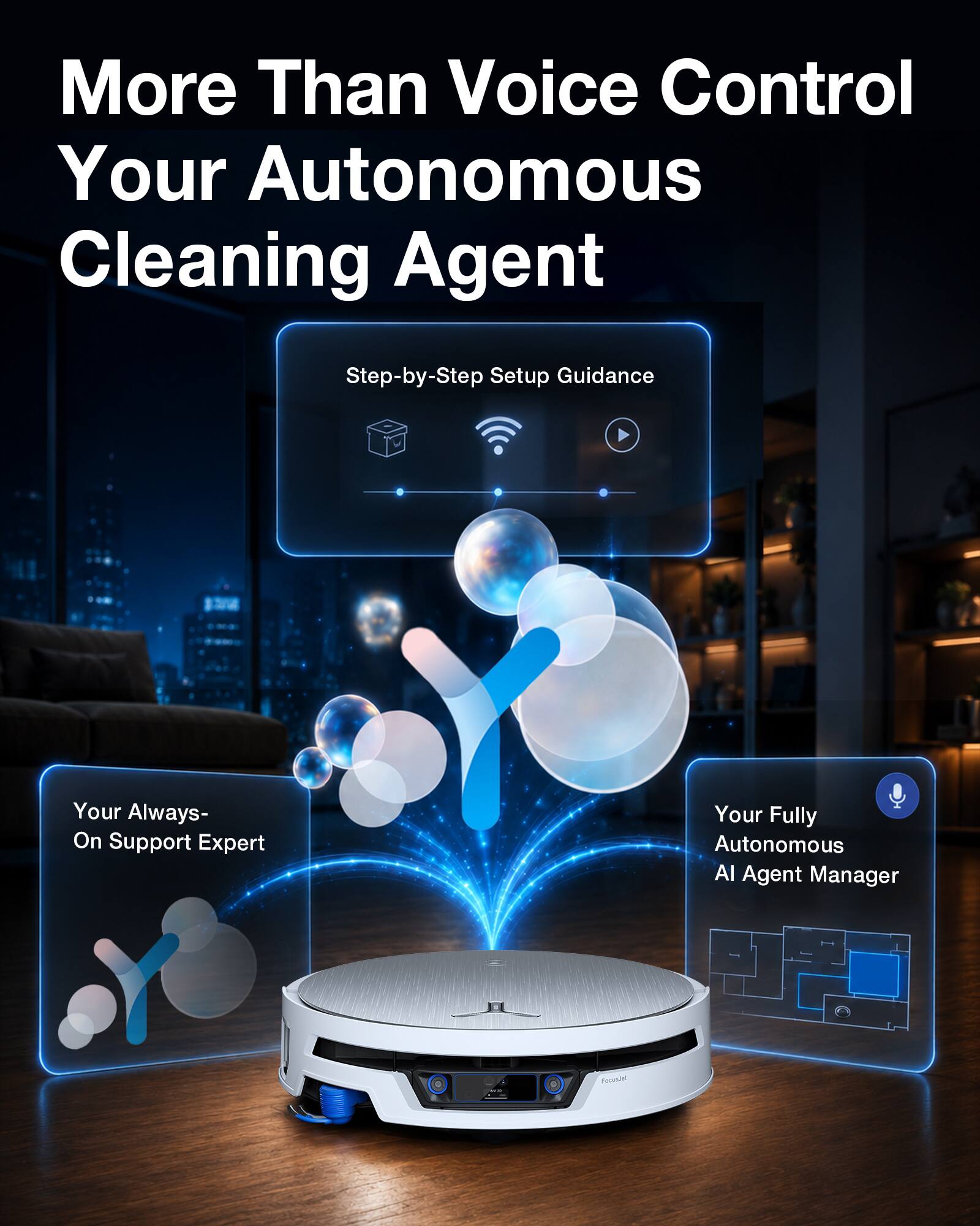 More Than Voice Control Your Autonomous Cleaning Agent

Step-by-Step Setup Guidance

Your Always-On Support Expert

Your Fully Autonomous AI Agent Manager