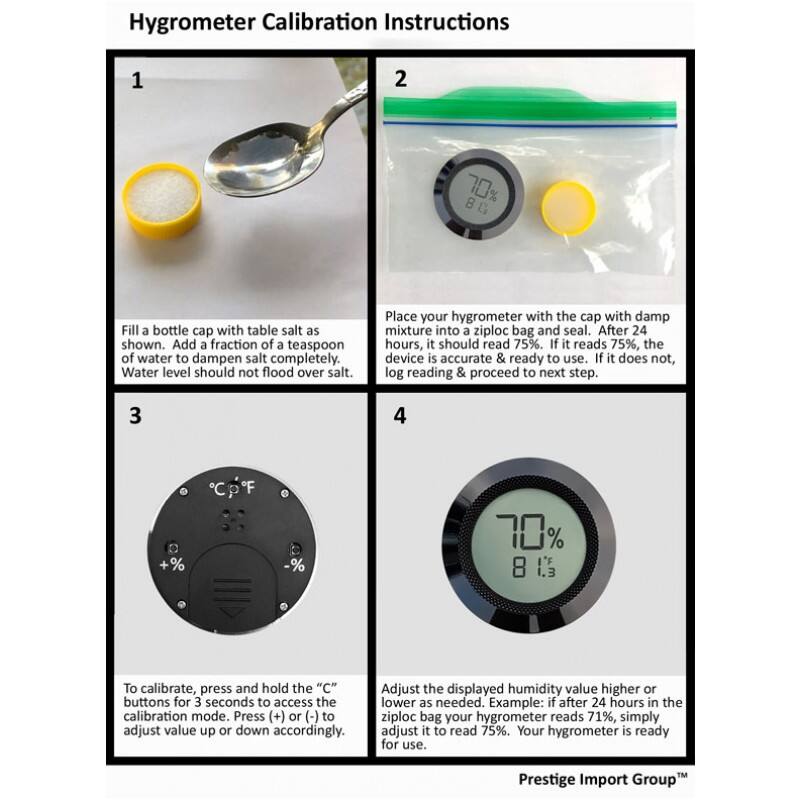 Hygrometer Calibration Instructions

1. Fill a bottle cap with table salt as shown. Add a fraction of a teaspoon of water to dampen salt completely. Water level should not flood over salt.

2. Place your hygrometer with the cap with damp mixture into a ziploc bag and seal. After 24 hours, it should read 75%. If it reads 75%, the device is accurate & ready to use. If it does not, log reading & proceed to next step.

3. To calibrate, press and hold the "C" buttons for 3 seconds to access the calibration mode. Press (+) or (-) to adjust value up or down accordingly.

4. Adjust the displayed humidity value higher or lower as needed. Example: if after 24 hours in the ziploc bag your hygrometer reads 71%, simply adjust it to read 75%. Your hygrometer is ready for use.

Prestige Import Group