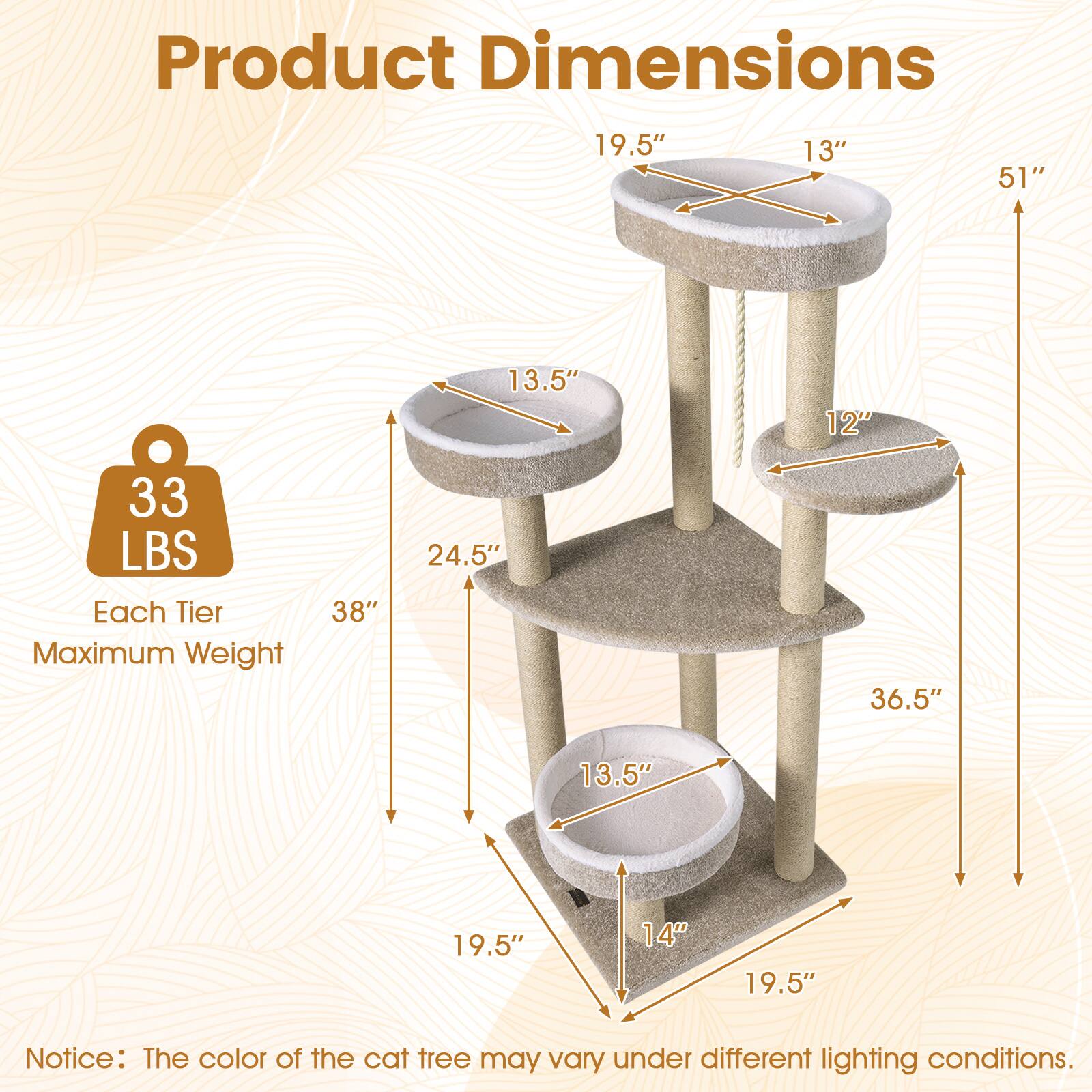 Product Dimensions: 19.5" x 13" x 51" x 13.5" x 12" x 33 LBS  
Each Tier Maximum Weight: 38" x 24.5" x 36.5" x 13.5" x 19.5" x 14"  
Notice: The color of the cat tree may vary under different lighting conditions.