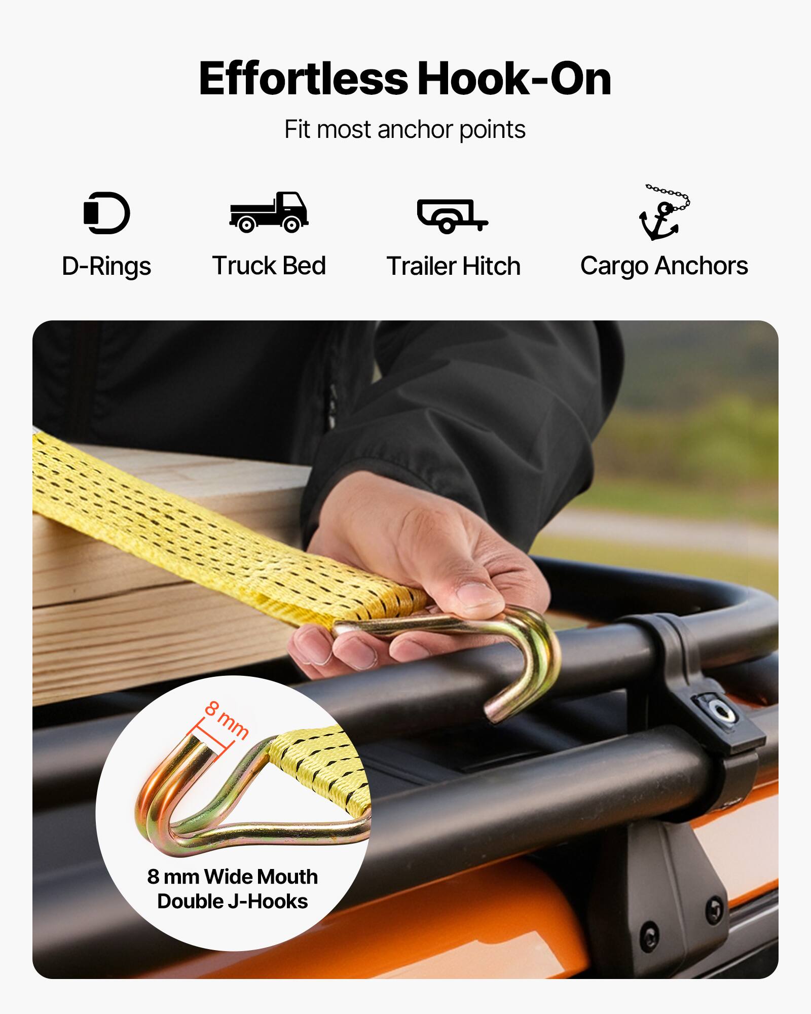 Effortless Hook-On  
Fit most anchor points  
D-Rings  
Truck Bed  
Trailer Hitch  
Cargo Anchors  

8 mm Wide Mouth Double J-Hooks