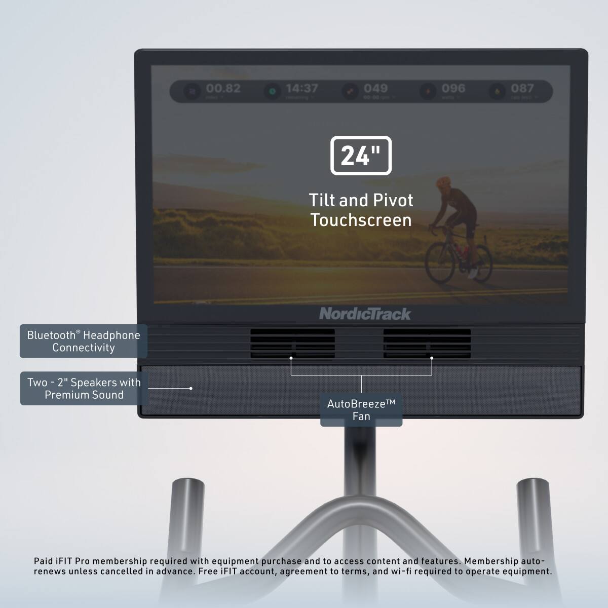 00.82 14:37 049 -0-00 096 087 24" Tilt and Pivot Touchscreen Bluetooth Headphone Connectivity NordicTrack Two - 2" Speakers with Premium Sound AutoBreeze™ Fan Paid iFIT Pro membership required with equipment purchase and to access content and features. Membership auto-renews unless cancelled in advance. Free FIT account, agreement to terms, and wi-fi required to operate equipment.
