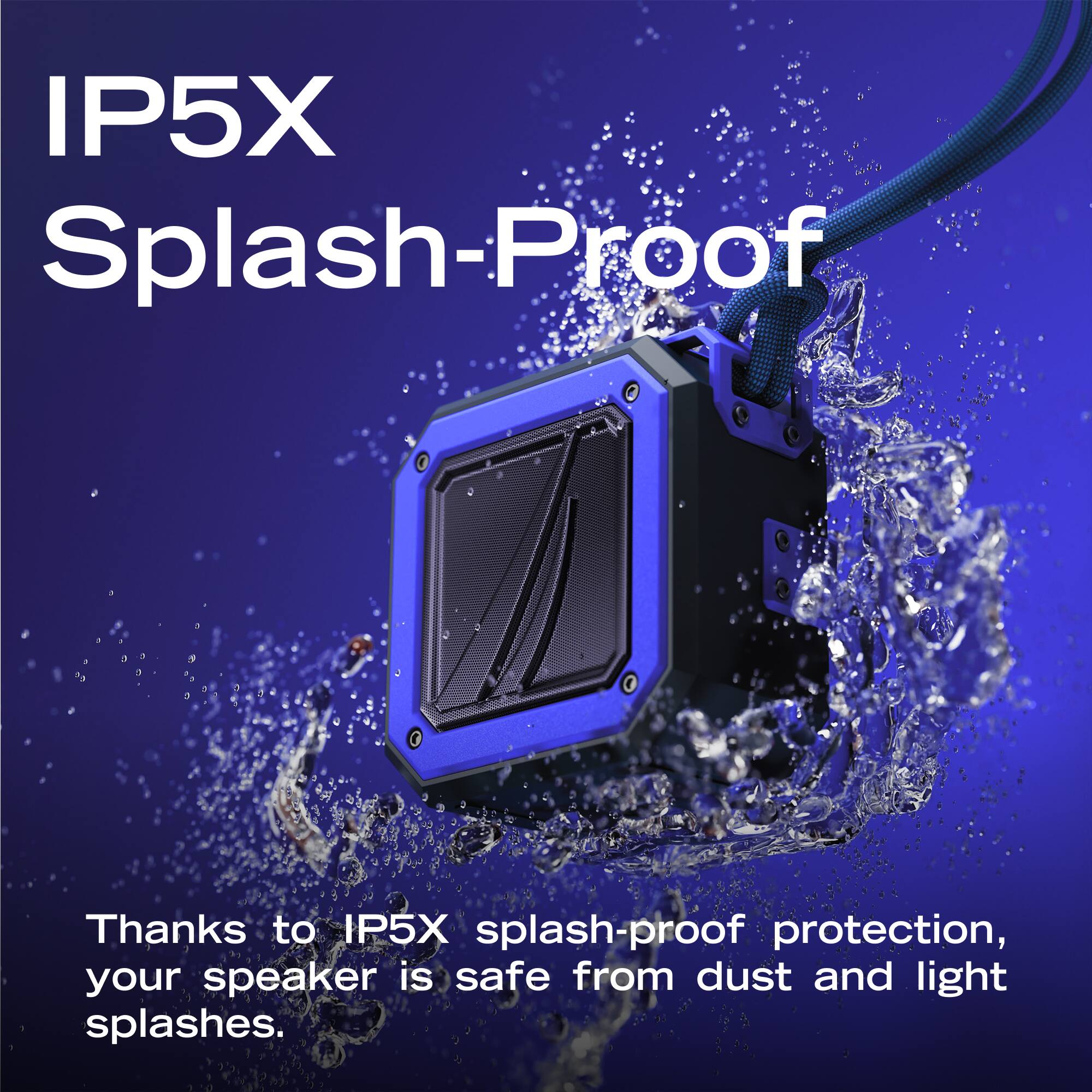 IP5X Splash-Proof

Thanks to IP5X splash-proof protection, your speaker is safe from dust and light splashes.