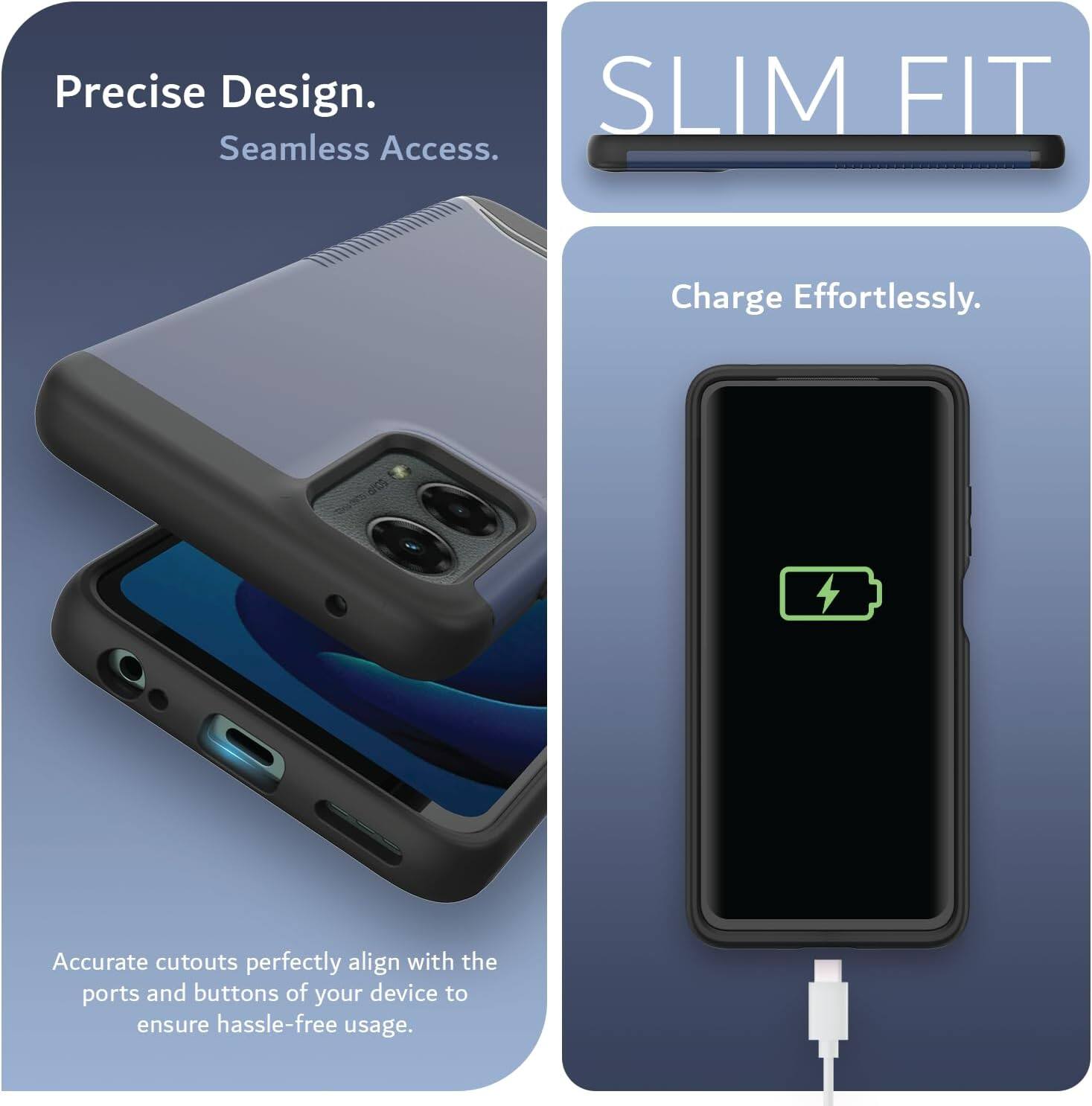 Precise Design.  
Seamless Access.  

SLIM FIT  

Charge Effortlessly.  

Accurate cutouts perfectly align with the ports and buttons of your device to ensure hassle-free usage.
